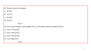 33
(3). Protein content in chickpea..
a) 40-42%
b) 10-15%
c) 28-30%
d) 20-22%
Ans: d
(4). How much nitrogen could chickpea fix in soil through symbiotic nitrogen fixation..
e) Up to 110 kg N/ha
f) Up to 140 kg N/ha
g) Up to 100 kg N/ha
h) Up to 90kg N/ha
Ans: b
 