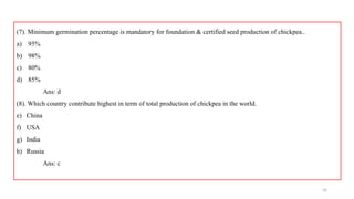 35
(7). Minimum germination percentage is mandatory for foundation & certified seed production of chickpea..
a) 95%
b) 98%
c) 80%
d) 85%
Ans: d
(8). Which country contribute highest in term of total production of chickpea in the world.
e) China
f) USA
g) India
h) Russia
Ans: c
 