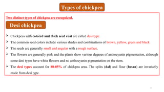 6
Two distinct types of chickpea are recognized.
 Chickpeas with colored and thick seed coat are called desi type.
 The common seed colors include various shades and combinations of brown, yellow, green and black
 The seeds are generally small and angular with a rough surface.
 The flowers are generally pink and the plants show various degrees of anthocyanin pigmentation, although
some desi types have white flowers and no anthocyanin pigmentation on the stem.
 The desi types account for 80-85% of chickpea area. The splits (dal) and flour (besan) are invariably
made from desi type.
Types of chickpea
Desi chickpea
 