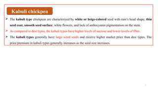 7
 The kabuli type chickpeas are characterized by white or beige-colored seed with ram’s head shape, thin
seed coat, smooth seed surface, white flowers, and lack of anthocyanin pigmentation on the stem.
 As compared to desi types, the kabuli types have higher levels of sucrose and lower levels of fiber.
 The kabuli types generally have large sized seeds and receive higher market price than desi types. The
price premium in kabuli types generally increases as the seed size increases.
Kabuli chickpea
 