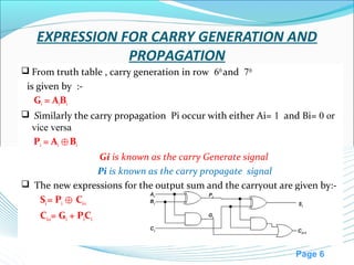 Page 6
EXPRESSION FOR CARRY GENERATION AND
PROPAGATION
 From truth table , carry generation in row 6th
and 7th
is given by :-
Gi = AiBi
 Similarly the carry propagation Pi occur with either Ai= 1 and Bi= 0 or
vice versa
Pi = Ai B⊕ i
Gi is known as the carry Generate signal
Pi is known as the carry propagate signal
 The new expressions for the output sum and the carryout are given by:-
Si= Pi C⊕ i-1
Ci+1= Gi + PiCi
 