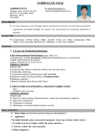 CURRICULAM VITAE
ASHISH GUPTA M.n.9200736322,9200736311
Hanuman nagar nai basti jail road Email-ashishrajj4440@gmail.com
Ward No.15 Post-Birla vikash
Dist-satna (M.P.)
PIN 485005
Career Objective
 To seek a long term career through creative contribution in the area of work with a professional
organization providing flexibility for growth and opportunities for maximum utilization of
potential
Personal Skills
 Comprehensive Problem Solving abilities, Excellent Verbal and written communication Skills,
Ability to deal with people Diplomatically, Willingness to teach, team Facilitator.
Experience
 3.3 year’s in Production fabrication.
1.Kec International Ltd.Jabalpur(junior officer 01)
2 YEAR'S EXP. IN CNC MACHINE (OPERATING &MAINTINANCE ) IN FIELD OF
FABRICATION,MANUFACTURING.
(joining 18 March 2013 to 28 Feb. 2015).
WORKING PROFILE:-
Which I did:
1. Preparing data, Operate smartcam software and save data server.
2. Preperation of drawing.
3. Programmer,Operate & Maintenance CNC MACHINE.
4.Supervision about notching,welding & Productionshed.
5.Handling manpower.
6.Maintain Machine Run Time & OEE Sheet.
2. PRIYANSHU ENGINEERING. FIELD OF FABRICATION.
Since
1stMARCH 2015 to till date
WORKING PROFILE:-
Which I did:-
 Supervise about welding shed,maintenance crasher unit and handling manpower.
 Supervision Production.
 Preperation of drawing.
 Maintenance of commercial & technical records.
Project Undertaken
 Minor Project on “LIFTING MACHINE TORESCUE FROM BORBELL”
 Application:-
The inbuilt hydraulic jacks system can be incorporate in any type of motor vehicle such as :
1 -In small car in heavy loading vehicles like trucks and buses.
2- In heavy vehicles like crane and hydra.
3-Lifting equipment’s.
 