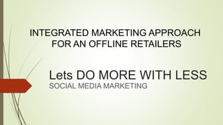 Lets DO MORE WITH LESS
SOCIAL MEDIA MARKETING
INTEGRATED MARKETING APPROACH
FOR AN OFFLINE RETAILERS
 