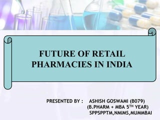 FUTURE OF RETAIL
PHARMACIES IN INDIA
PRESENTED BY : ASHISH GOSWAMI (B079)
(B.PHARM + MBA 5TH YEAR)
SPPSPPTM,NMIMS,MUMMBAI
 
