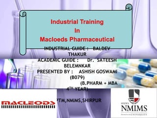 INDUSTRIAL GUIDE : BALDEV
THAKUR
ACADEMIC GUIDE : Dr. SATEESH
BELEMNKAR
PRESENTED BY : ASHISH GOSWAMI
(B079)
(B.PHARM + MBA
4TH YEAR)
SPTM,NMIMS,SHIRPUR
Industrial Training
In
Macloeds Pharmaceutical
 