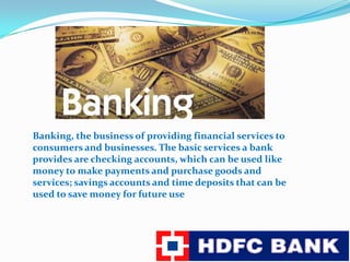 Banking, the business of providing financial services to consumers and businesses. The basic services a bank provides are checking accounts, which can be used like money to make payments and purchase goods and services; savings accounts and time deposits that can be used to save money for future use
