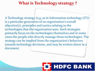             What is Technology strategy ?A Technology strategy (e.g. as in Information technology(IT)) is a particular generation of an organization's overall objective(s), principles and tactics relating to the technologies that the organization uses. Such strategies primarily focus on the technologies themselves and in some cases the people who directly manage those technologies. The strategy can be implied from the organization's behaviors towards technology decisions, and may be written down in a document.