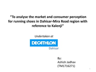 “To analyse the market and consumer perception
for running shoes in Dahisar-Mira Road region with
reference to Kalenji”
By:
Ashish Jadhav
(TM1716271)
Undertaken at
Dahisar
1
 
