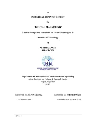 1 | P a g e
A
INDUSTRIAL TRAINING REPORT
On
“DIGITAL MARKETING”
Submitted in partial fulfillment for the award of degree of
Bachelor of Technology
By
ASHISH JANGID
18EJCEC026
Department Of Electronics & Communication Engineering
Jaipur Engineering College & Research Centre
Jaipur, Rajasthan
2020-21
SUBMITTED TO: PRAVIN SHARMA SUBMITTED BY: ASHISH JANGID
( IT Coordinator, ECE ) REGISTRATION NO.18EJCEC026
 
