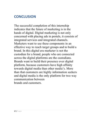 17 | P a g e
CONCLUSION
The successful completion of this internship
indicates that the future of marketing is in the
hands of digital. Digital marketing is not only
concerned with placing ads in portals, it consists of
integrated services and integrated channels.
Marketers want to use these components in an
effective way to reach target groups and to build a
brand. In this digital era marketer is not the
custodian for a brand, people who are connected
across the digital platforms are the custodians.
Brands want to build their presence over digital
platform, because customers have high affinity
towards digital media than other media’s. More
than that customers are highly information seekers
and digital media is the only platform for two way
communication between
brands and customers.
 