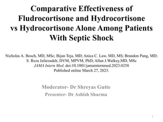 Comparative Effectiveness of
Fludrocortisone and Hydrocortisone
vs Hydrocortisone Alone Among Patients
With Septic Shock
Nicholas A. Bosch, MD, MSc; Bijan Teja, MD; Anica C. Law, MD, MS; Brandon Pang, MD;
S. Reza Jafarzadeh, DVM, MPVM, PhD; Allan J.Walkey,MD, MSc
JAMA Intern Med. doi:10.1001/jamainternmed.2023.0258
Published online March 27, 2023.
Moderator- Dr Shreyas Gutte
Presenter- Dr Ashish Sharma
1
 