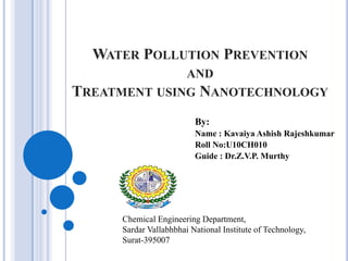 WATER POLLUTION PREVENTION
AND

TREATMENT USING NANOTECHNOLOGY
By:
Name : Kavaiya Ashish Rajeshkumar
Roll No:U10CH010
Guide : Dr.Z.V.P. Murthy

Chemical Engineering Department,
Sardar Vallabhbhai National Institute of Technology,
Surat-395007

 