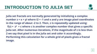 3
INTRODUCTION TO JULIA SET


Julia set fractals are normally generated by initializing a complex
number z = x + yi where i2 = -1 and x and y are image pixel coordinates
in the range of about -2 to 2. Then, z is repeatedly updated using:
f(z) = z² + c where c is another complex number that gives a specific
Julia set. After numerous iterations, if the magnitude of z is less than
2 we say that pixel is in the Julia set and color it accordingly.
Performing this calculation for a whole grid of pixels gives a fractal
image.
 