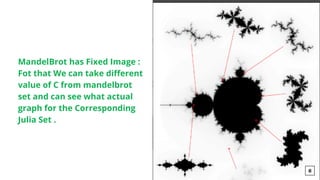 MandelBrot has Fixed Image :
Fot that We can take different
value of C from mandelbrot
set and can see what actual
graph for the Corresponding
Julia Set .
8
 