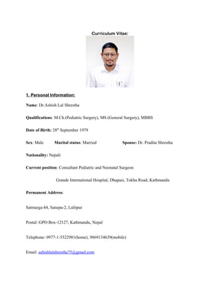 Curriculum Vitae:
1. Personal Information:
Name: Dr.Ashish Lal Shrestha
Qualifications: M.Ch.(Pediatric Surgery), MS (General Surgery), MBBS
Date of Birth: 28th
September 1979
Sex: Male Marital status: Married Spouse: Dr. Pradita Shrestha
Nationality: Nepali
Current position: Consultant Pediatric and Neonatal Surgeon
Grande International Hospital, Dhapasi, Tokha Road, Kathmandu
Permanent Address:
Satmarga-84, Sanepa-2, Lalitpur
Postal: GPO Box-12127, Kathmandu, Nepal
Telephone: 0977-1-5522981(home), 9869134639(mobile)
Email: ashishlalshrestha75@gmail.com
 