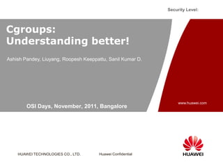 Security Level:



Cgroups:
Understanding better!
Ashish Pandey, Liuyang, Roopesh Keeppattu, Sanil Kumar D.




                                                                 www.huawei.com
        OSI Days, November, 2011, Bangalore




    HUAWEI TECHNOLOGIES CO., LTD.     Huawei Confidential
 