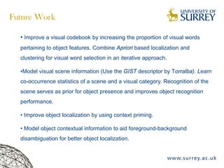 Future Work
• Improve a visual codebook by increasing the proportion of visual words
pertaining to object features. Combine Apriori based localization and
clustering for visual word selection in an iterative approach.
•Model visual scene information (Use the GIST descriptor by Torralba). Learn
co-occurrence statistics of a scene and a visual category. Recognition of the
scene serves as prior for object presence and improves object recognition
performance.
• Improve object localization by using context priming.
• Model object contextual information to aid foreground-background
disambiguation for better object localization.
 