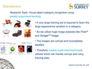 Introduction
Research Topic: Visual object category recognition using
weakly supervised learning.
• A very large training set is required to learn the
large appearance variation in a category.
• So we utilize huge image datasets like Flickr®
and GoogleTM Image.
• The images are corrupt and incompletely
labelled.
• Therefore, weakly supervised learning is
utilized which can handle corrupt and noisy
training data.
 