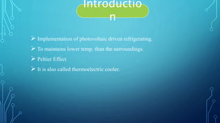  Implementation of photovoltaic driven refrigerating.
 To maintains lower temp. than the surroundings.
 Peltier Effect
 It is also called thermoelectric cooler.
Introductio
n
 