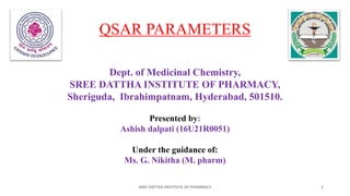 QSAR PARAMETERS
Dept. of Medicinal Chemistry,
SREE DATTHA INSTITUTE OF PHARMACY,
Sheriguda, Ibrahimpatnam, Hyderabad, 501510.
Presented by:
Ashish dalpati (16U21R0051)
Under the guidance of:
Ms. G. Nikitha (M. pharm)
SREE DATTHA INSTITUTE OF PHARMACY 1
 