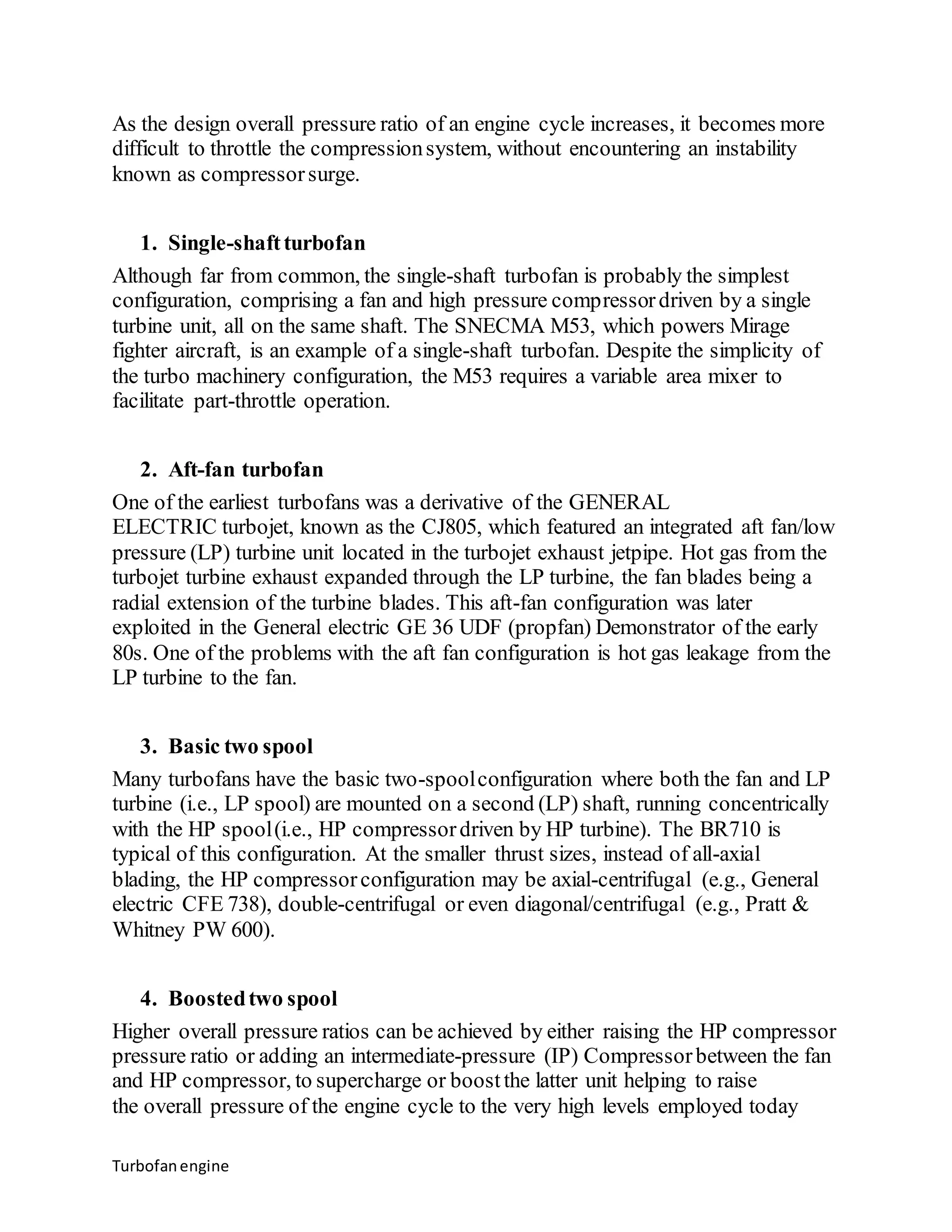 As the design overall pressure ratio of an engine cycle increases, it becomes more 
difficult to throttle the compression system, without encountering an instability 
known as compressor surge. 
1. Single-shaft turbofan 
Although far from common, the single-shaft turbofan is probably the simplest 
configuration, comprising a fan and high pressure compressor driven by a single 
turbine unit, all on the same shaft. The SNECMA M53, which powers Mirage 
fighter aircraft, is an example of a single-shaft turbofan. Despite the simplicity of 
the turbo machinery configuration, the M53 requires a variable area mixer to 
facilitate part-throttle operation. 
2. Aft-fan turbofan 
One of the earliest turbofans was a derivative of the GENERAL 
ELECTRIC turbojet, known as the CJ805, which featured an integrated aft fan/low 
pressure (LP) turbine unit located in the turbojet exhaust jetpipe. Hot gas from the 
turbojet turbine exhaust expanded through the LP turbine, the fan blades being a 
radial extension of the turbine blades. This aft-fan configuration was later 
exploited in the General electric GE 36 UDF (propfan) Demonstrator of the early 
80s. One of the problems with the aft fan configuration is hot gas leakage from the 
LP turbine to the fan. 
3. Basic two spool 
Many turbofans have the basic two-spool configuration where both the fan and LP 
turbine (i.e., LP spool) are mounted on a second (LP) shaft, running concentrically 
with the HP spool (i.e., HP compressor driven by HP turbine). The BR710 is 
typical of this configuration. At the smaller thrust sizes, instead of all-axial 
blading, the HP compressor configuration may be axial-centrifugal (e.g., General 
electric CFE 738), double-centrifugal or even diagonal/centrifugal (e.g., Pratt & 
Whitney PW 600). 
4. Boosted two spool 
Higher overall pressure ratios can be achieved by either raising the HP compressor 
pressure ratio or adding an intermediate-pressure (IP) Compressor between the fan 
and HP compressor, to supercharge or boost the latter unit helping to raise 
the overall pressure of the engine cycle to the very high levels employed today 
Turbofan engine 
 