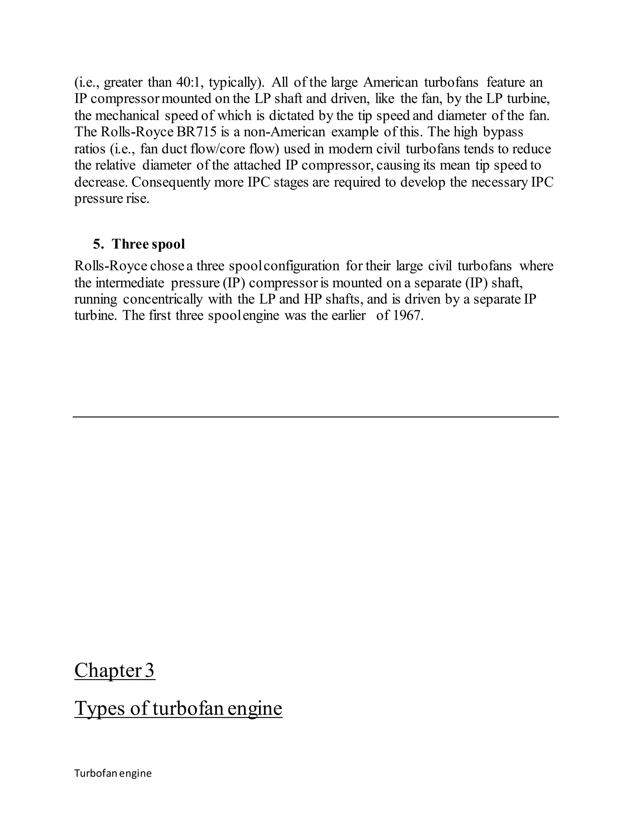 (i.e., greater than 40:1, typically). All of the large American turbofans feature an 
IP compressor mounted on the LP shaft and driven, like the fan, by the LP turbine, 
the mechanical speed of which is dictated by the tip speed and diameter of the fan. 
The Rolls-Royce BR715 is a non-American example of this. The high bypass 
ratios (i.e., fan duct flow/core flow) used in modern civil turbofans tends to reduce 
the relative diameter of the attached IP compressor, causing its mean tip speed to 
decrease. Consequently more IPC stages are required to develop the necessary IPC 
pressure rise. 
5. Three spool 
Rolls-Royce chose a three spool configuration for their large civil turbofans where 
the intermediate pressure (IP) compressor is mounted on a separate (IP) shaft, 
running concentrically with the LP and HP shafts, and is driven by a separate IP 
turbine. The first three spool engine was the earlier of 1967. 
Chapter 3 
Types of turbofan engine 
Turbofan engine 
 
