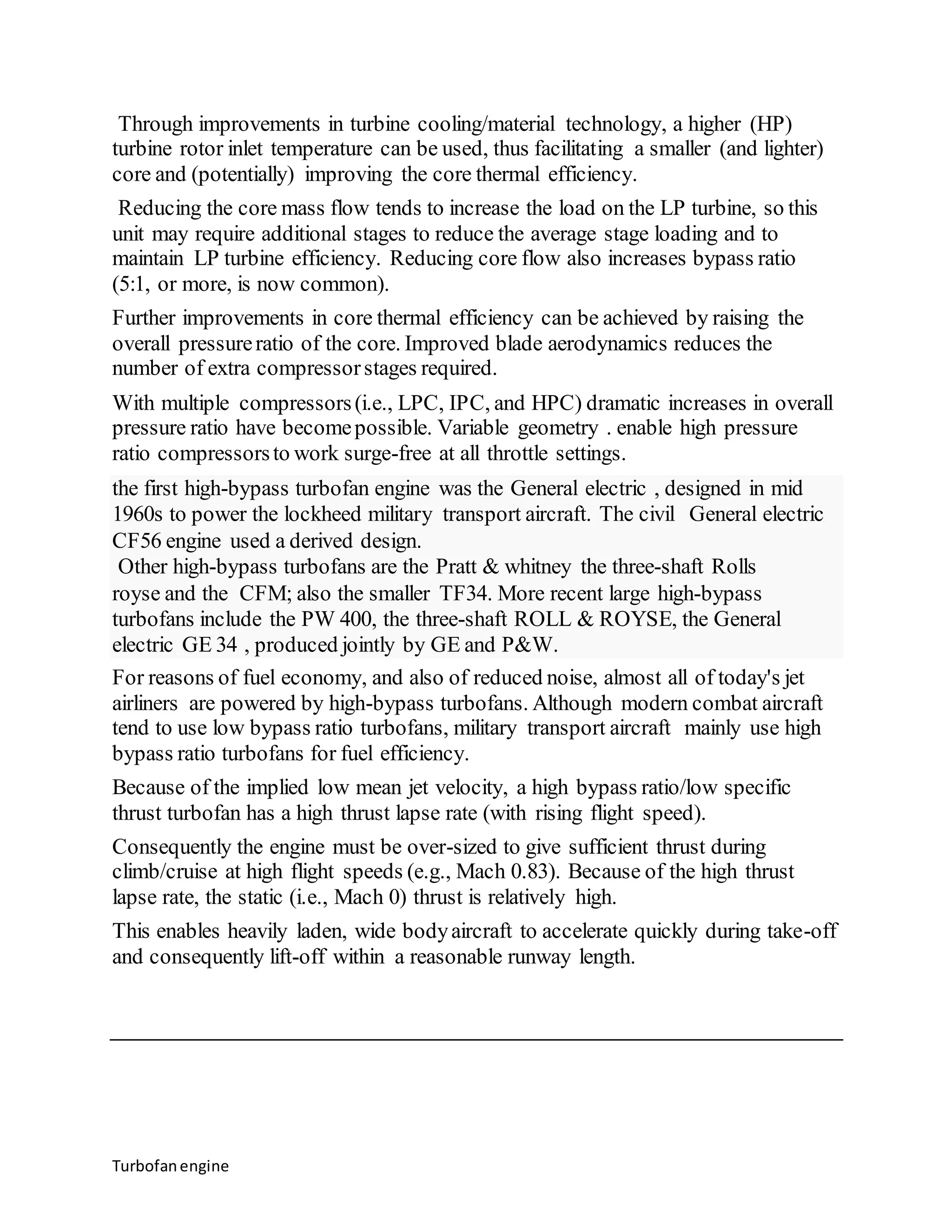 Through improvements in turbine cooling/material technology, a higher (HP) 
turbine rotor inlet temperature can be used, thus facilitating a smaller (and lighter) 
core and (potentially) improving the core thermal efficiency. 
Reducing the core mass flow tends to increase the load on the LP turbine, so this 
unit may require additional stages to reduce the average stage loading and to 
maintain LP turbine efficiency. Reducing core flow also increases bypass ratio 
(5:1, or more, is now common). 
Further improvements in core thermal efficiency can be achieved by raising the 
overall pressure ratio of the core. Improved blade aerodynamics reduces the 
number of extra compressor stages required. 
With multiple compressors (i.e., LPC, IPC, and HPC) dramatic increases in overall 
pressure ratio have become possible. Variable geometry . enable high pressure 
ratio compressors to work surge-free at all throttle settings. 
the first high-bypass turbofan engine was the General electric , designed in mid 
1960s to power the lockheed military transport aircraft. The civil General electric 
CF56 engine used a derived design. 
Other high-bypass turbofans are the Pratt & whitney the three-shaft Rolls 
royse and the CFM; also the smaller TF34. More recent large high-bypass 
turbofans include the PW 400, the three-shaft ROLL & ROYSE, the General 
electric GE 34 , produced jointly by GE and P&W. 
For reasons of fuel economy, and also of reduced noise, almost all of today's jet 
airliners are powered by high-bypass turbofans. Although modern combat aircraft 
tend to use low bypass ratio turbofans, military transport aircraft mainly use high 
bypass ratio turbofans for fuel efficiency. 
Because of the implied low mean jet velocity, a high bypass ratio/low specific 
thrust turbofan has a high thrust lapse rate (with rising flight speed). 
Consequently the engine must be over-sized to give sufficient thrust during 
climb/cruise at high flight speeds (e.g., Mach 0.83). Because of the high thrust 
lapse rate, the static (i.e., Mach 0) thrust is relatively high. 
This enables heavily laden, wide body aircraft to accelerate quickly during take-off 
and consequently lift-off within a reasonable runway length. 
Turbofan engine 
 