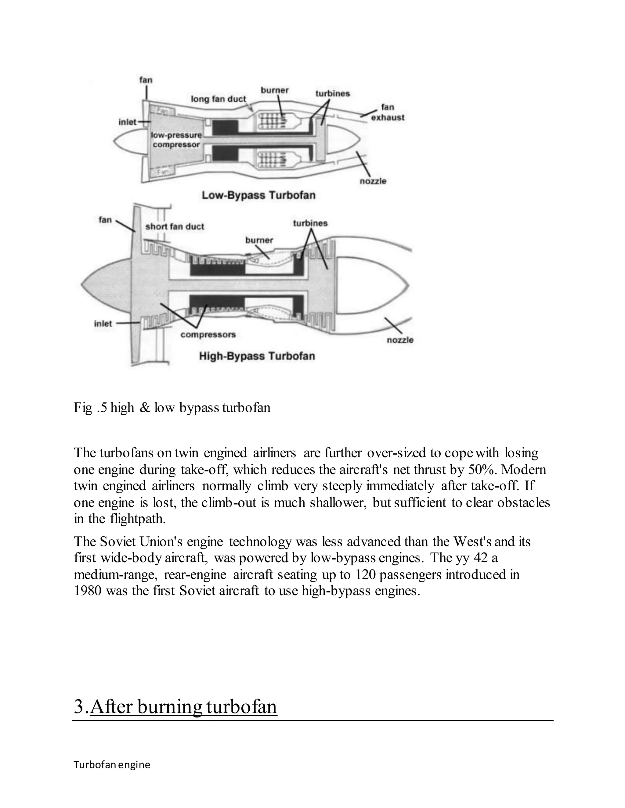 Fig .5 high & low bypass turbofan 
The turbofans on twin engined airliners are further over-sized to cope with losing 
one engine during take-off, which reduces the aircraft's net thrust by 50%. Modern 
twin engined airliners normally climb very steeply immediately after take-off. If 
one engine is lost, the climb-out is much shallower, but sufficient to clear obstacles 
in the flightpath. 
The Soviet Union's engine technology was less advanced than the West's and its 
first wide-body aircraft, was powered by low-bypass engines. The yy 42 a 
medium-range, rear-engine aircraft seating up to 120 passengers introduced in 
1980 was the first Soviet aircraft to use high-bypass engines. 
3.After burning turbofan 
Turbofan engine 
 
