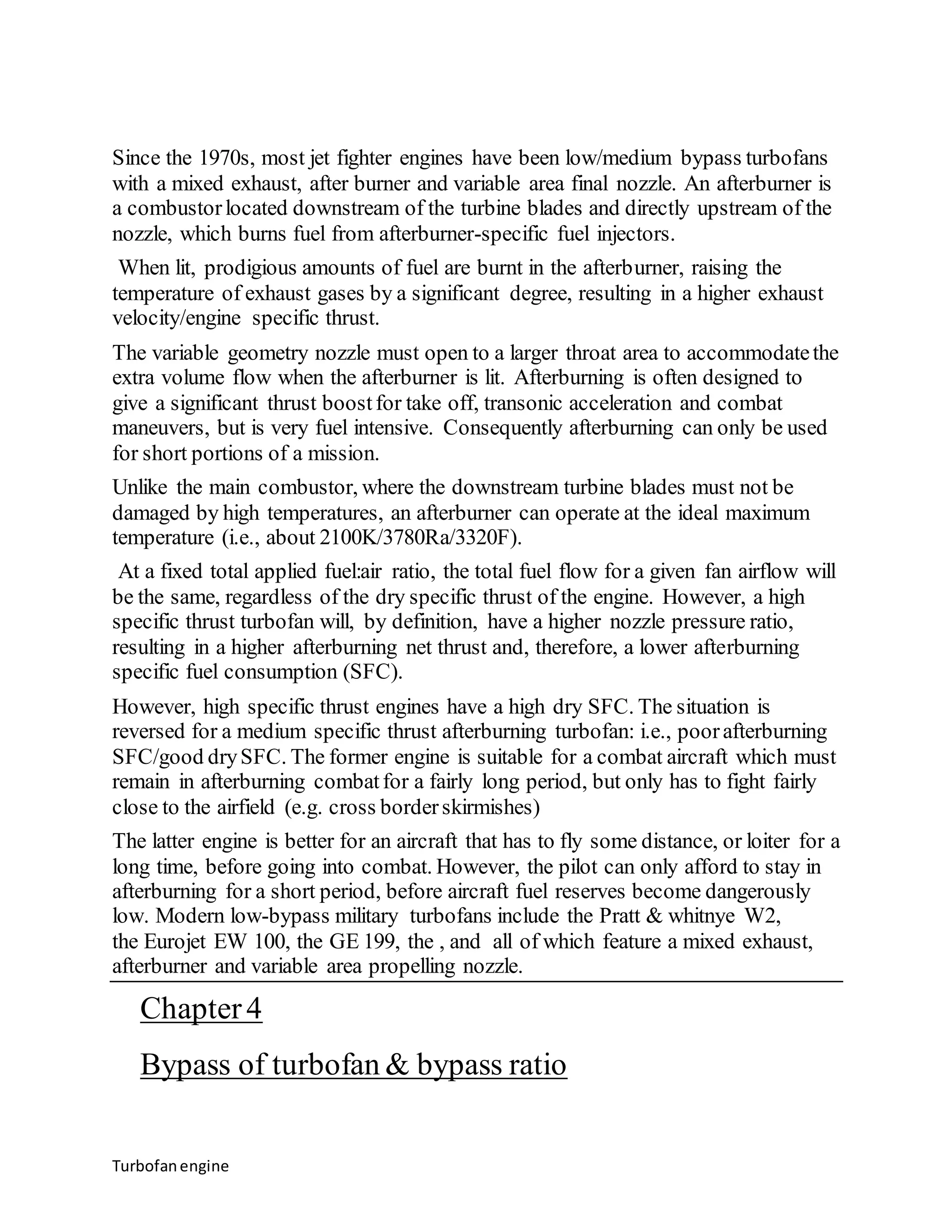Since the 1970s, most jet fighter engines have been low/medium bypass turbofans 
with a mixed exhaust, after burner and variable area final nozzle. An afterburner is 
a combustor located downstream of the turbine blades and directly upstream of the 
nozzle, which burns fuel from afterburner-specific fuel injectors. 
When lit, prodigious amounts of fuel are burnt in the afterburner, raising the 
temperature of exhaust gases by a significant degree, resulting in a higher exhaust 
velocity/engine specific thrust. 
The variable geometry nozzle must open to a larger throat area to accommodate the 
extra volume flow when the afterburner is lit. Afterburning is often designed to 
give a significant thrust boost for take off, transonic acceleration and combat 
maneuvers, but is very fuel intensive. Consequently afterburning can only be used 
for short portions of a mission. 
Unlike the main combustor, where the downstream turbine blades must not be 
damaged by high temperatures, an afterburner can operate at the ideal maximum 
temperature (i.e., about 2100K/3780Ra/3320F). 
At a fixed total applied fuel:air ratio, the total fuel flow for a given fan airflow will 
be the same, regardless of the dry specific thrust of the engine. However, a high 
specific thrust turbofan will, by definition, have a higher nozzle pressure ratio, 
resulting in a higher afterburning net thrust and, therefore, a lower afterburning 
specific fuel consumption (SFC). 
However, high specific thrust engines have a high dry SFC. The situation is 
reversed for a medium specific thrust afterburning turbofan: i.e., poor afterburning 
SFC/good dry SFC. The former engine is suitable for a combat aircraft which must 
remain in afterburning combat for a fairly long period, but only has to fight fairly 
close to the airfield (e.g. cross border skirmishes) 
The latter engine is better for an aircraft that has to fly some distance, or loiter for a 
long time, before going into combat. However, the pilot can only afford to stay in 
afterburning for a short period, before aircraft fuel reserves become dangerously 
low. Modern low-bypass military turbofans include the Pratt & whitnye W2, 
the Eurojet EW 100, the GE 199, the , and all of which feature a mixed exhaust, 
afterburner and variable area propelling nozzle. 
Chapter 4 
Bypass of turbofan & bypass ratio 
Turbofan engine 
 