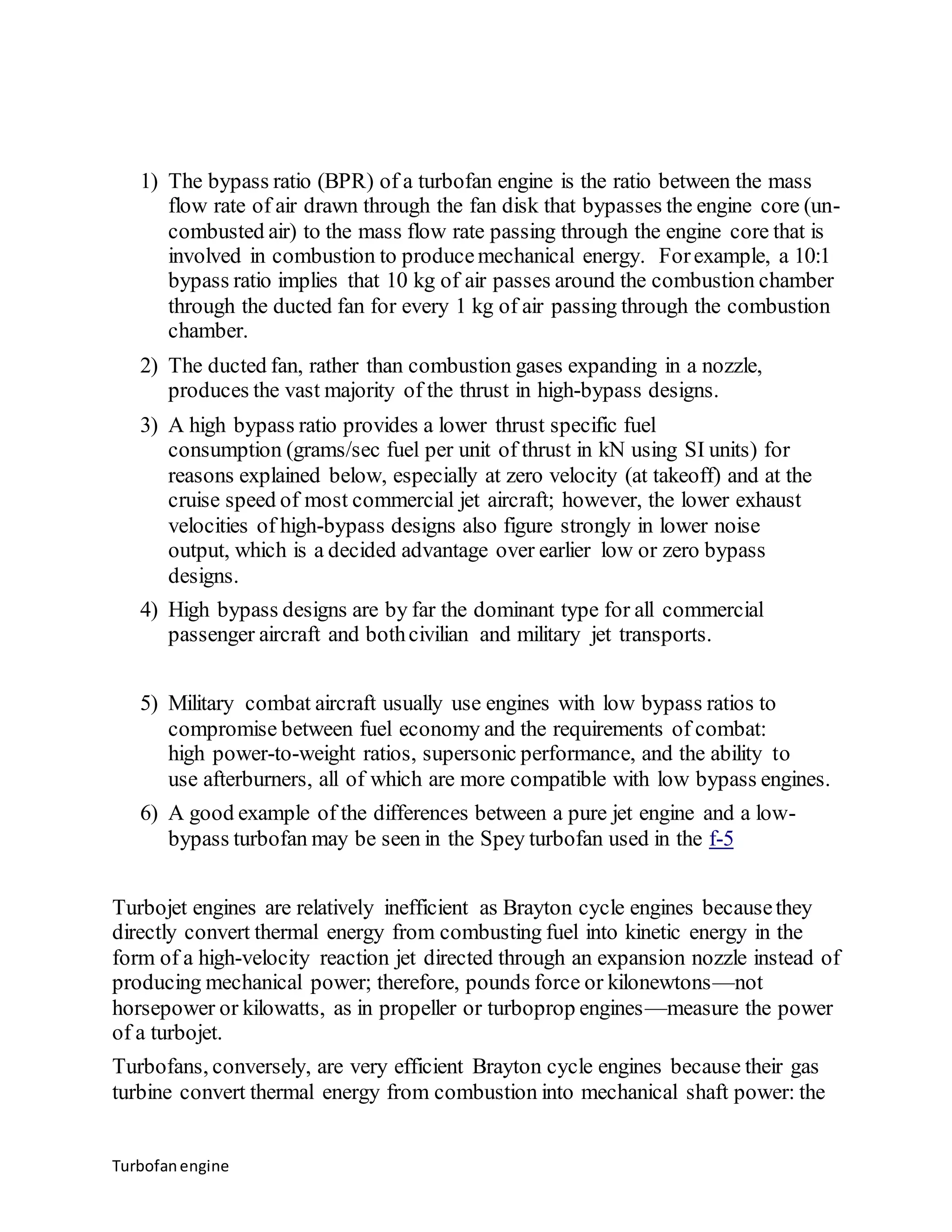 1) The bypass ratio (BPR) of a turbofan engine is the ratio between the mass 
flow rate of air drawn through the fan disk that bypasses the engine core (un-combusted 
Turbofan engine 
air) to the mass flow rate passing through the engine core that is 
involved in combustion to produce mechanical energy. For example, a 10:1 
bypass ratio implies that 10 kg of air passes around the combustion chamber 
through the ducted fan for every 1 kg of air passing through the combustion 
chamber. 
2) The ducted fan, rather than combustion gases expanding in a nozzle, 
produces the vast majority of the thrust in high-bypass designs. 
3) A high bypass ratio provides a lower thrust specific fuel 
consumption (grams/sec fuel per unit of thrust in kN using SI units) for 
reasons explained below, especially at zero velocity (at takeoff) and at the 
cruise speed of most commercial jet aircraft; however, the lower exhaust 
velocities of high-bypass designs also figure strongly in lower noise 
output, which is a decided advantage over earlier low or zero bypass 
designs. 
4) High bypass designs are by far the dominant type for all commercial 
passenger aircraft and both civilian and military jet transports. 
5) Military combat aircraft usually use engines with low bypass ratios to 
compromise between fuel economy and the requirements of combat: 
high power-to-weight ratios, supersonic performance, and the ability to 
use afterburners, all of which are more compatible with low bypass engines. 
6) A good example of the differences between a pure jet engine and a low-bypass 
turbofan may be seen in the Spey turbofan used in the f-5 
Turbojet engines are relatively inefficient as Brayton cycle engines because they 
directly convert thermal energy from combusting fuel into kinetic energy in the 
form of a high-velocity reaction jet directed through an expansion nozzle instead of 
producing mechanical power; therefore, pounds force or kilonewtons—not 
horsepower or kilowatts, as in propeller or turboprop engines—measure the power 
of a turbojet. 
Turbofans, conversely, are very efficient Brayton cycle engines because their gas 
turbine convert thermal energy from combustion into mechanical shaft power: the 
 
