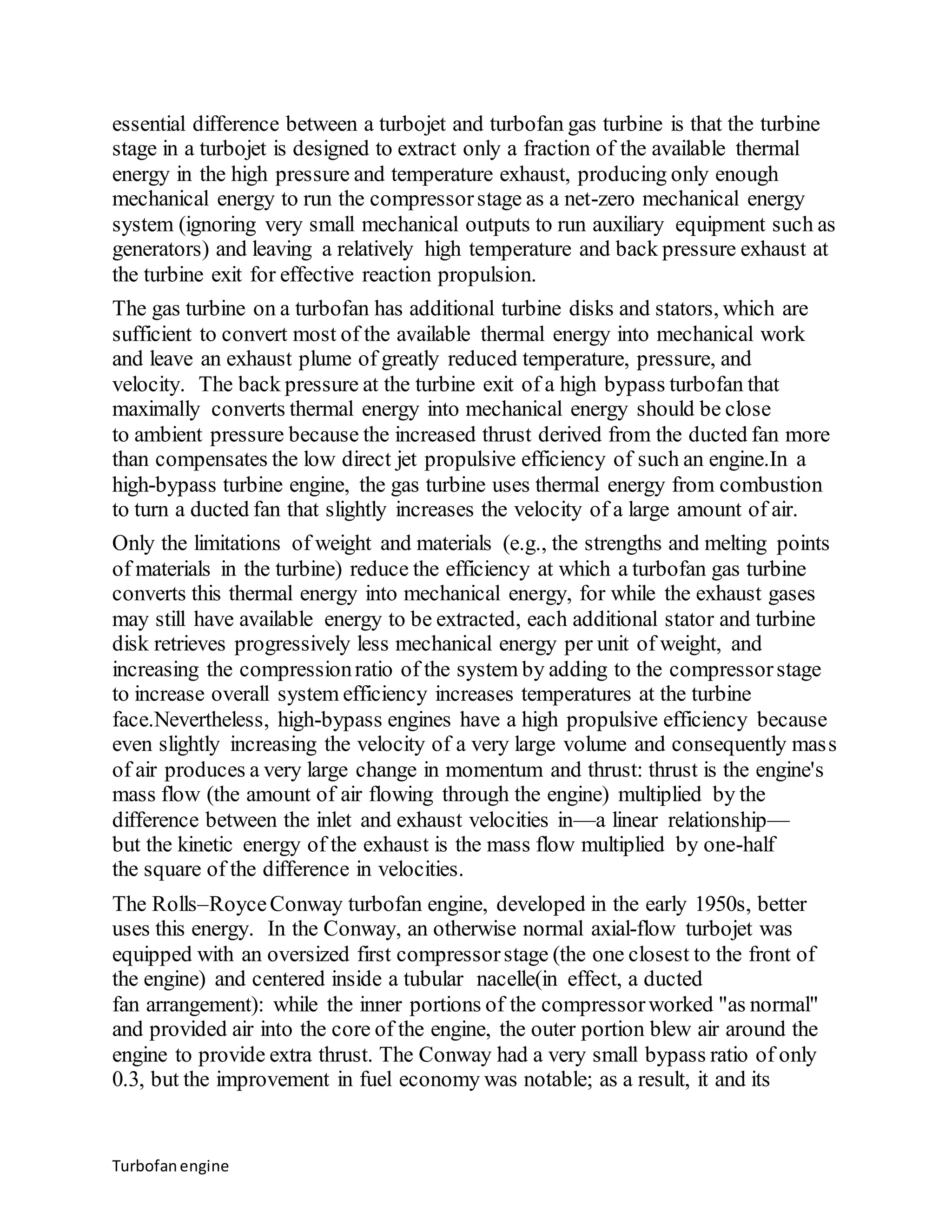 essential difference between a turbojet and turbofan gas turbine is that the turbine 
stage in a turbojet is designed to extract only a fraction of the available thermal 
energy in the high pressure and temperature exhaust, producing only enough 
mechanical energy to run the compressor stage as a net-zero mechanical energy 
system (ignoring very small mechanical outputs to run auxiliary equipment such as 
generators) and leaving a relatively high temperature and back pressure exhaust at 
the turbine exit for effective reaction propulsion. 
The gas turbine on a turbofan has additional turbine disks and stators, which are 
sufficient to convert most of the available thermal energy into mechanical work 
and leave an exhaust plume of greatly reduced temperature, pressure, and 
velocity. The back pressure at the turbine exit of a high bypass turbofan that 
maximally converts thermal energy into mechanical energy should be close 
to ambient pressure because the increased thrust derived from the ducted fan more 
than compensates the low direct jet propulsive efficiency of such an engine.In a 
high-bypass turbine engine, the gas turbine uses thermal energy from combustion 
to turn a ducted fan that slightly increases the velocity of a large amount of air. 
Only the limitations of weight and materials (e.g., the strengths and melting points 
of materials in the turbine) reduce the efficiency at which a turbofan gas turbine 
converts this thermal energy into mechanical energy, for while the exhaust gases 
may still have available energy to be extracted, each additional stator and turbine 
disk retrieves progressively less mechanical energy per unit of weight, and 
increasing the compression ratio of the system by adding to the compressor stage 
to increase overall system efficiency increases temperatures at the turbine 
face.Nevertheless, high-bypass engines have a high propulsive efficiency because 
even slightly increasing the velocity of a very large volume and consequently mass 
of air produces a very large change in momentum and thrust: thrust is the engine's 
mass flow (the amount of air flowing through the engine) multiplied by the 
difference between the inlet and exhaust velocities in—a linear relationship— 
but the kinetic energy of the exhaust is the mass flow multiplied by one-half 
the square of the difference in velocities. 
The Rolls–Royce Conway turbofan engine, developed in the early 1950s, better 
uses this energy. In the Conway, an otherwise normal axial-flow turbojet was 
equipped with an oversized first compressor stage (the one closest to the front of 
the engine) and centered inside a tubular nacelle(in effect, a ducted 
fan arrangement): while the inner portions of the compressor worked "as normal" 
and provided air into the core of the engine, the outer portion blew air around the 
engine to provide extra thrust. The Conway had a very small bypass ratio of only 
0.3, but the improvement in fuel economy was notable; as a result, it and its 
Turbofan engine 
 