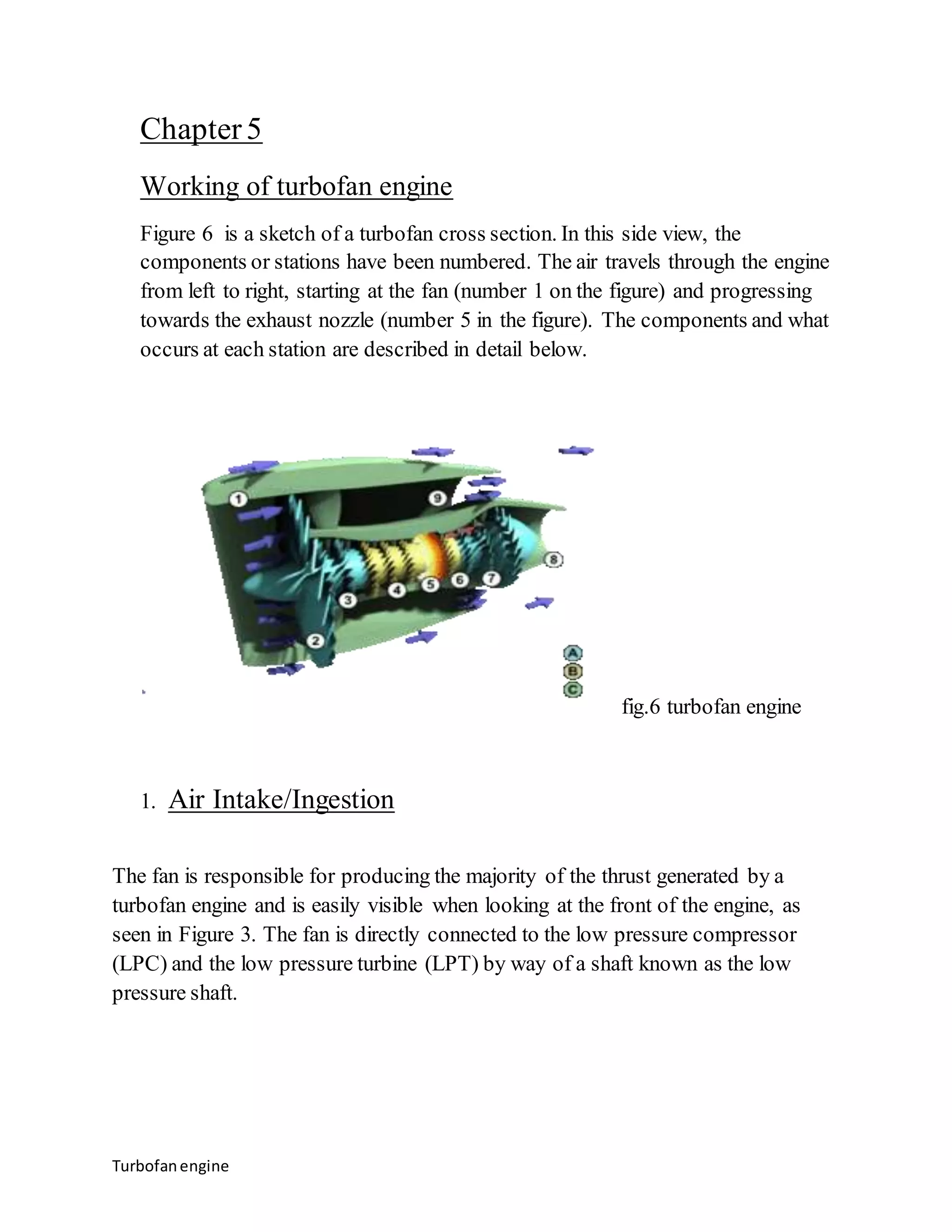 Chapter 5 
Working of turbofan engine 
Figure 6 is a sketch of a turbofan cross section. In this side view, the 
components or stations have been numbered. The air travels through the engine 
from left to right, starting at the fan (number 1 on the figure) and progressing 
towards the exhaust nozzle (number 5 in the figure). The components and what 
occurs at each station are described in detail below. 
Turbofan engine 
fig.6 turbofan engine 
1. Air Intake/Ingestion 
The fan is responsible for producing the majority of the thrust generated by a 
turbofan engine and is easily visible when looking at the front of the engine, as 
seen in Figure 3. The fan is directly connected to the low pressure compressor 
(LPC) and the low pressure turbine (LPT) by way of a shaft known as the low 
pressure shaft. 
 