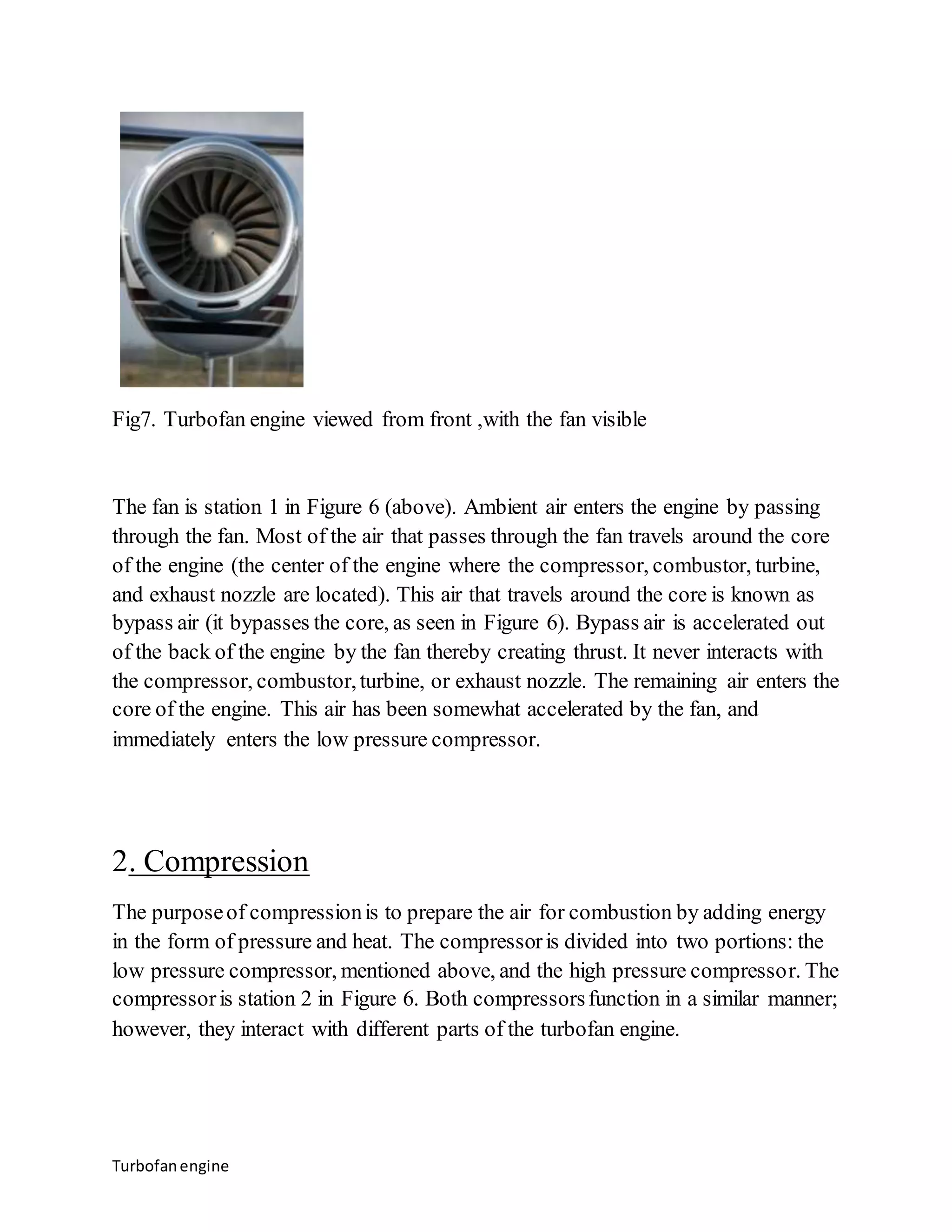 Fig7. Turbofan engine viewed from front ,with the fan visible 
The fan is station 1 in Figure 6 (above). Ambient air enters the engine by passing 
through the fan. Most of the air that passes through the fan travels around the core 
of the engine (the center of the engine where the compressor, combustor, turbine, 
and exhaust nozzle are located). This air that travels around the core is known as 
bypass air (it bypasses the core, as seen in Figure 6). Bypass air is accelerated out 
of the back of the engine by the fan thereby creating thrust. It never interacts with 
the compressor, combustor, turbine, or exhaust nozzle. The remaining air enters the 
core of the engine. This air has been somewhat accelerated by the fan, and 
immediately enters the low pressure compressor. 
2. Compression 
The purpose of compression is to prepare the air for combustion by adding energy 
in the form of pressure and heat. The compressor is divided into two portions: the 
low pressure compressor, mentioned above, and the high pressure compressor. The 
compressor is station 2 in Figure 6. Both compressors function in a similar manner; 
however, they interact with different parts of the turbofan engine. 
Turbofan engine 
 