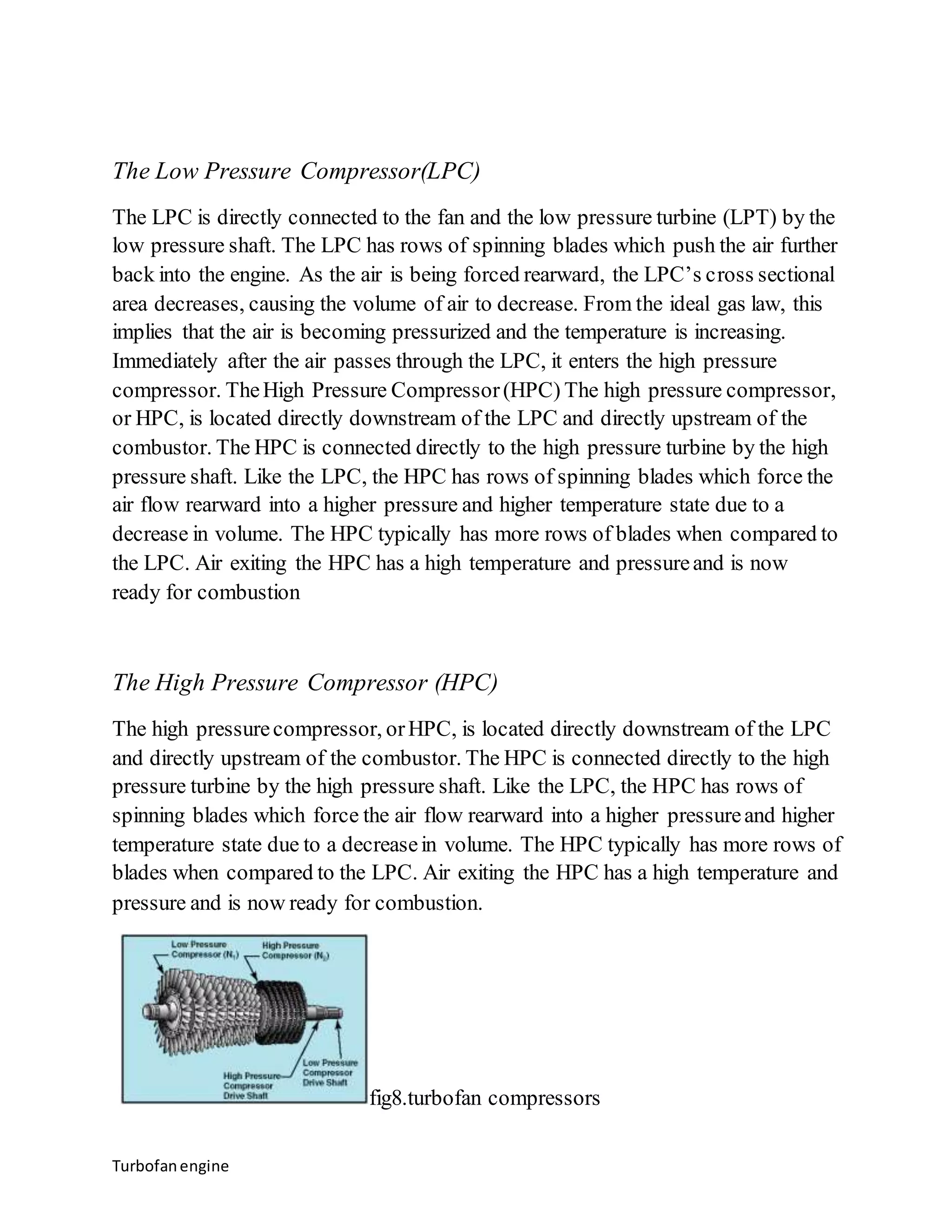 The Low Pressure Compressor(LPC) 
The LPC is directly connected to the fan and the low pressure turbine (LPT) by the 
low pressure shaft. The LPC has rows of spinning blades which push the air further 
back into the engine. As the air is being forced rearward, the LPC’s cross sectional 
area decreases, causing the volume of air to decrease. From the ideal gas law, this 
implies that the air is becoming pressurized and the temperature is increasing. 
Immediately after the air passes through the LPC, it enters the high pressure 
compressor. The High Pressure Compressor (HPC) The high pressure compressor, 
or HPC, is located directly downstream of the LPC and directly upstream of the 
combustor. The HPC is connected directly to the high pressure turbine by the high 
pressure shaft. Like the LPC, the HPC has rows of spinning blades which force the 
air flow rearward into a higher pressure and higher temperature state due to a 
decrease in volume. The HPC typically has more rows of blades when compared to 
the LPC. Air exiting the HPC has a high temperature and pressure and is now 
ready for combustion 
The High Pressure Compressor (HPC) 
The high pressure compressor, or HPC, is located directly downstream of the LPC 
and directly upstream of the combustor. The HPC is connected directly to the high 
pressure turbine by the high pressure shaft. Like the LPC, the HPC has rows of 
spinning blades which force the air flow rearward into a higher pressure and higher 
temperature state due to a decrease in volume. The HPC typically has more rows of 
blades when compared to the LPC. Air exiting the HPC has a high temperature and 
pressure and is now ready for combustion. 
Turbofan engine 
fig8.turbofan compressors 
 