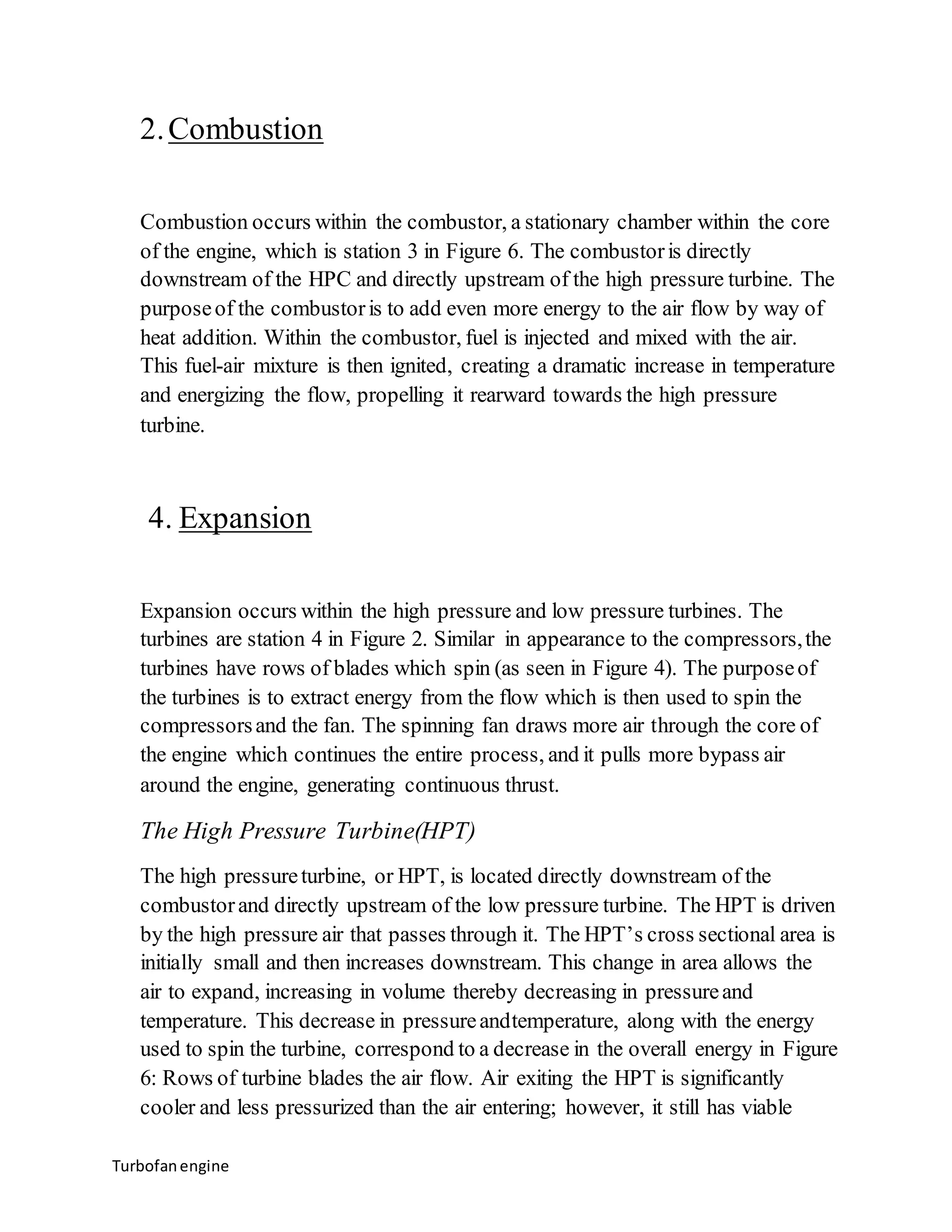 2. Combustion 
Combustion occurs within the combustor, a stationary chamber within the core 
of the engine, which is station 3 in Figure 6. The combustor is directly 
downstream of the HPC and directly upstream of the high pressure turbine. The 
purpose of the combustor is to add even more energy to the air flow by way of 
heat addition. Within the combustor, fuel is injected and mixed with the air. 
This fuel-air mixture is then ignited, creating a dramatic increase in temperature 
and energizing the flow, propelling it rearward towards the high pressure 
turbine. 
4. Expansion 
Expansion occurs within the high pressure and low pressure turbines. The 
turbines are station 4 in Figure 2. Similar in appearance to the compressors, the 
turbines have rows of blades which spin (as seen in Figure 4). The purpose of 
the turbines is to extract energy from the flow which is then used to spin the 
compressors and the fan. The spinning fan draws more air through the core of 
the engine which continues the entire process, and it pulls more bypass air 
around the engine, generating continuous thrust. 
The High Pressure Turbine(HPT) 
The high pressure turbine, or HPT, is located directly downstream of the 
combustor and directly upstream of the low pressure turbine. The HPT is driven 
by the high pressure air that passes through it. The HPT’s cross sectional area is 
initially small and then increases downstream. This change in area allows the 
air to expand, increasing in volume thereby decreasing in pressure and 
temperature. This decrease in pressure andtemperature, along with the energy 
used to spin the turbine, correspond to a decrease in the overall energy in Figure 
6: Rows of turbine blades the air flow. Air exiting the HPT is significantly 
cooler and less pressurized than the air entering; however, it still has viable 
Turbofan engine 
 