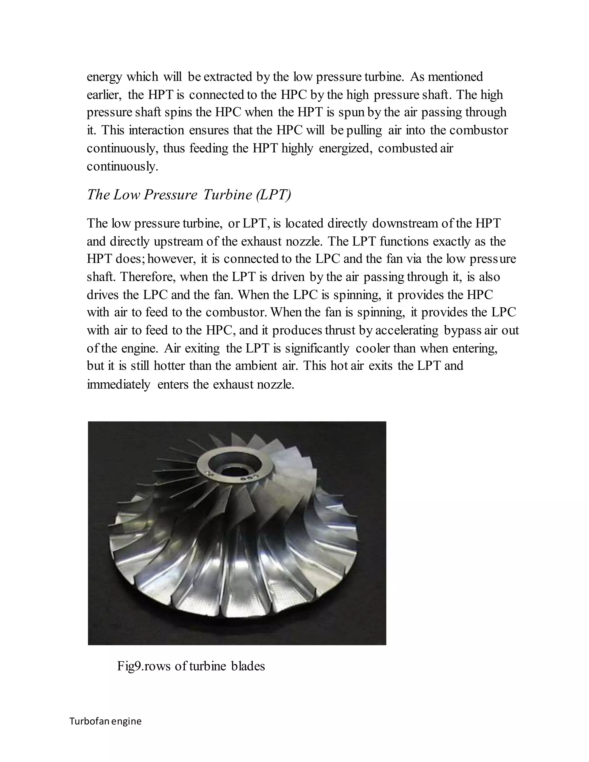 energy which will be extracted by the low pressure turbine. As mentioned 
earlier, the HPT is connected to the HPC by the high pressure shaft. The high 
pressure shaft spins the HPC when the HPT is spun by the air passing through 
it. This interaction ensures that the HPC will be pulling air into the combustor 
continuously, thus feeding the HPT highly energized, combusted air 
continuously. 
The Low Pressure Turbine (LPT) 
The low pressure turbine, or LPT, is located directly downstream of the HPT 
and directly upstream of the exhaust nozzle. The LPT functions exactly as the 
HPT does; however, it is connected to the LPC and the fan via the low pressure 
shaft. Therefore, when the LPT is driven by the air passing through it, is also 
drives the LPC and the fan. When the LPC is spinning, it provides the HPC 
with air to feed to the combustor. When the fan is spinning, it provides the LPC 
with air to feed to the HPC, and it produces thrust by accelerating bypass air out 
of the engine. Air exiting the LPT is significantly cooler than when entering, 
but it is still hotter than the ambient air. This hot air exits the LPT and 
immediately enters the exhaust nozzle. 
Fig9.rows of turbine blades 
Turbofan engine 
 