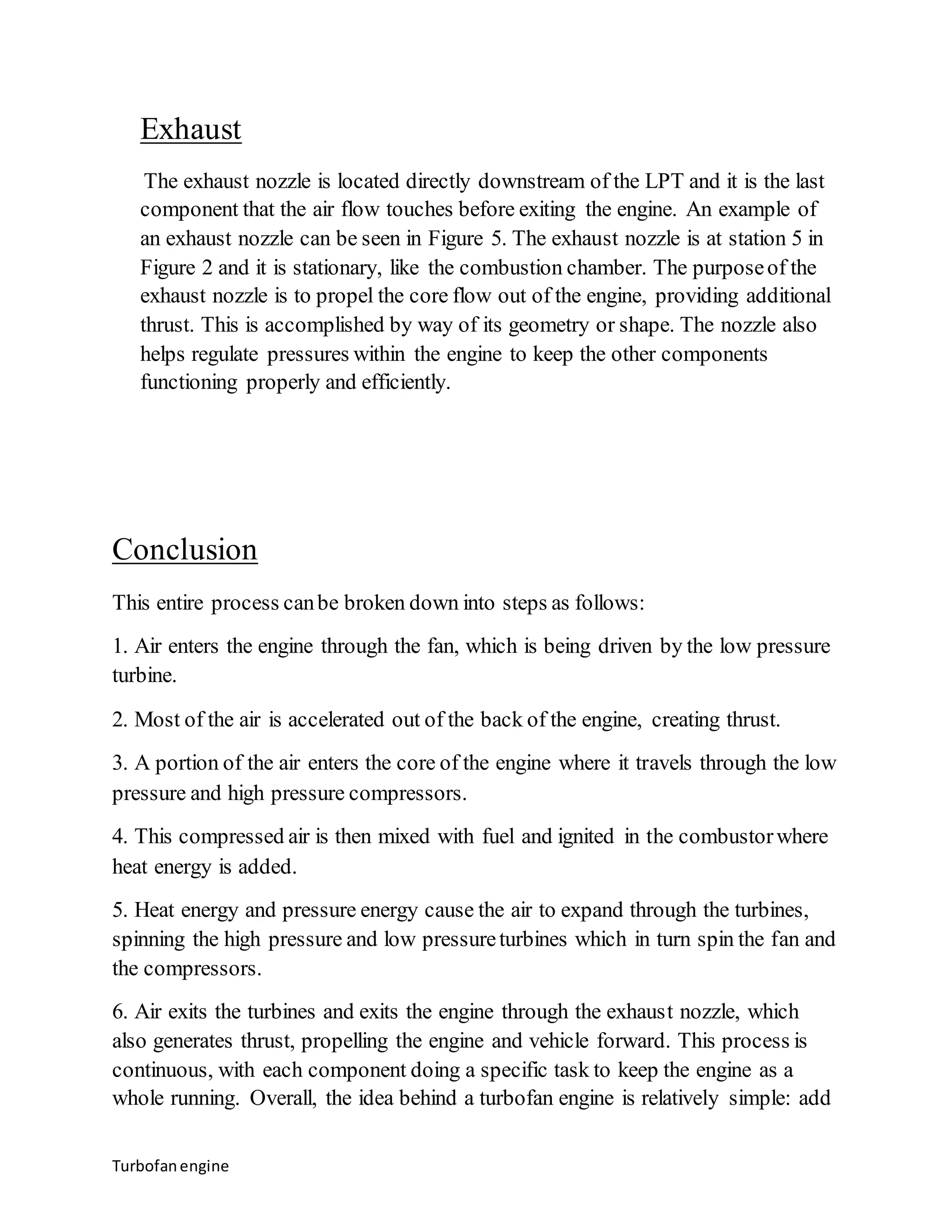 Exhaust 
The exhaust nozzle is located directly downstream of the LPT and it is the last 
component that the air flow touches before exiting the engine. An example of 
an exhaust nozzle can be seen in Figure 5. The exhaust nozzle is at station 5 in 
Figure 2 and it is stationary, like the combustion chamber. The purpose of the 
exhaust nozzle is to propel the core flow out of the engine, providing additional 
thrust. This is accomplished by way of its geometry or shape. The nozzle also 
helps regulate pressures within the engine to keep the other components 
functioning properly and efficiently. 
Conclusion 
This entire process can be broken down into steps as follows: 
1. Air enters the engine through the fan, which is being driven by the low pressure 
turbine. 
2. Most of the air is accelerated out of the back of the engine, creating thrust. 
3. A portion of the air enters the core of the engine where it travels through the low 
pressure and high pressure compressors. 
4. This compressed air is then mixed with fuel and ignited in the combustor where 
heat energy is added. 
5. Heat energy and pressure energy cause the air to expand through the turbines, 
spinning the high pressure and low pressure turbines which in turn spin the fan and 
the compressors. 
6. Air exits the turbines and exits the engine through the exhaust nozzle, which 
also generates thrust, propelling the engine and vehicle forward. This process is 
continuous, with each component doing a specific task to keep the engine as a 
whole running. Overall, the idea behind a turbofan engine is relatively simple: add 
Turbofan engine 
 