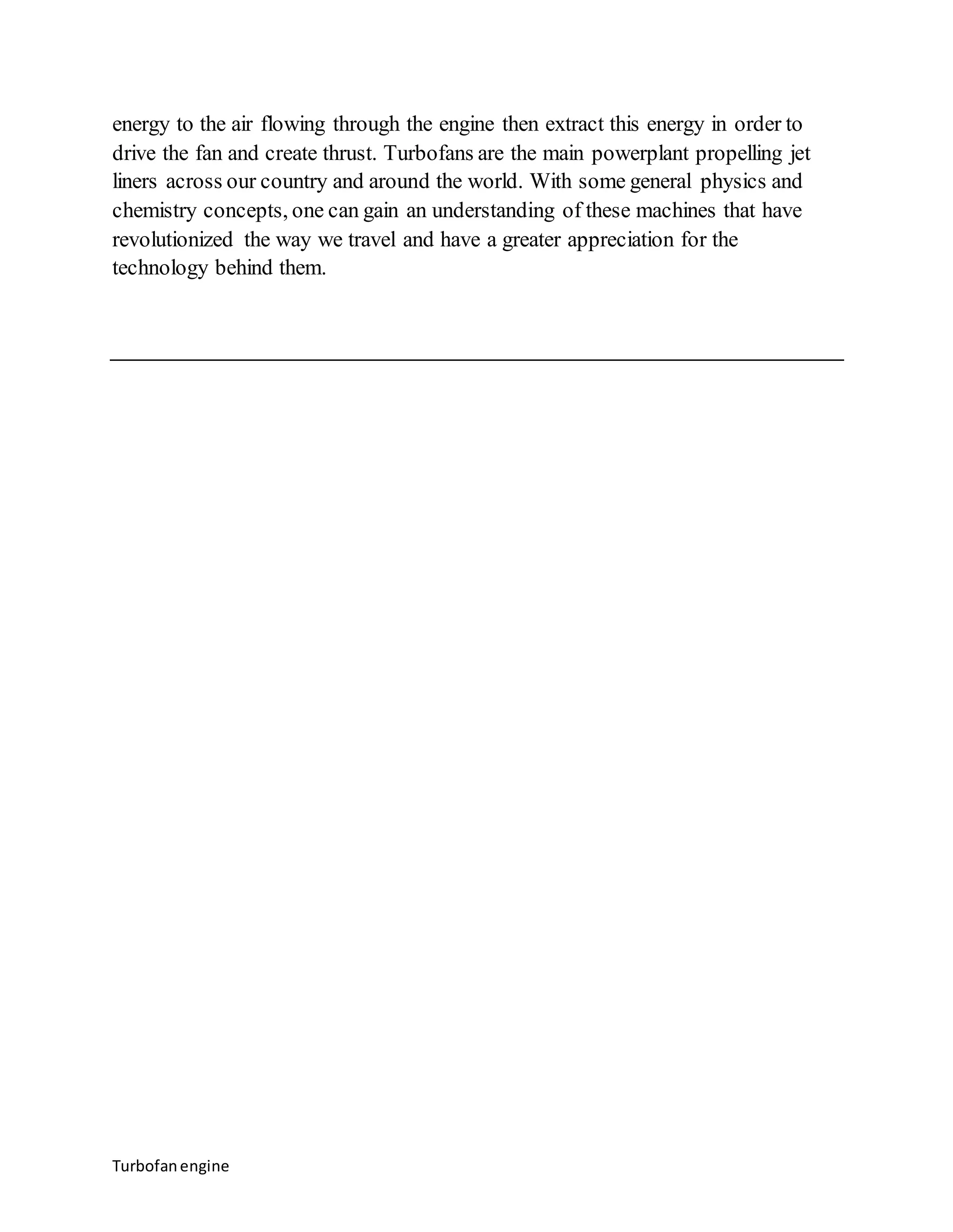 energy to the air flowing through the engine then extract this energy in order to 
drive the fan and create thrust. Turbofans are the main powerplant propelling jet 
liners across our country and around the world. With some general physics and 
chemistry concepts, one can gain an understanding of these machines that have 
revolutionized the way we travel and have a greater appreciation for the 
technology behind them. 
Turbofan engine 
 