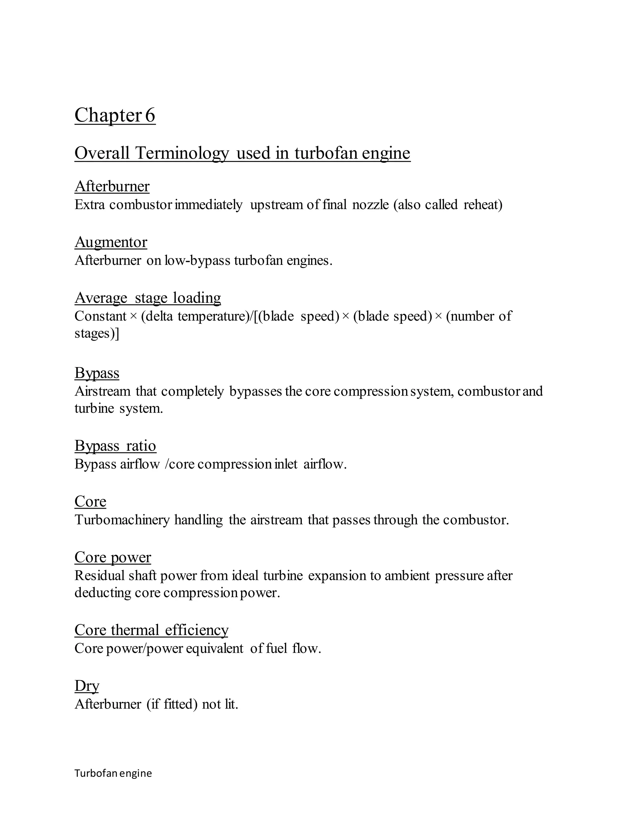 Chapter 6 
Overall Terminology used in turbofan engine 
Afterburner 
Extra combustor immediately upstream of final nozzle (also called reheat) 
Augmentor 
Afterburner on low-bypass turbofan engines. 
Average stage loading 
Constant × (delta temperature)/[(blade speed) × (blade speed) × (number of 
stages)] 
Bypass 
Airstream that completely bypasses the core compression system, combustor and 
turbine system. 
Bypass ratio 
Bypass airflow /core compression inlet airflow. 
Core 
Turbomachinery handling the airstream that passes through the combustor. 
Core power 
Residual shaft power from ideal turbine expansion to ambient pressure after 
deducting core compression power. 
Core thermal efficiency 
Core power/power equivalent of fuel flow. 
Dry 
Afterburner (if fitted) not lit. 
Turbofan engine 
 