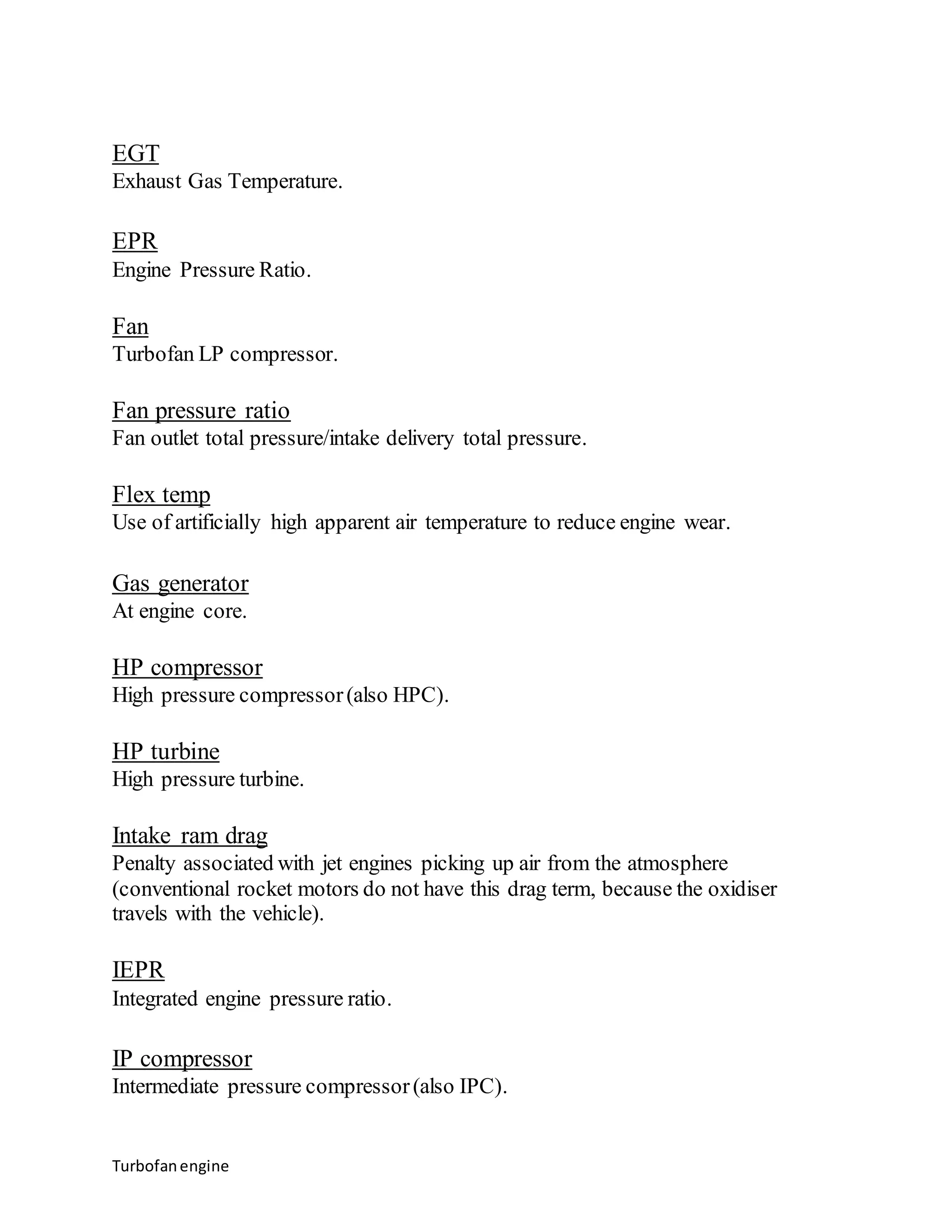 EGT 
Exhaust Gas Temperature. 
EPR 
Engine Pressure Ratio. 
Fan 
Turbofan LP compressor. 
Fan pressure ratio 
Fan outlet total pressure/intake delivery total pressure. 
Flex temp 
Use of artificially high apparent air temperature to reduce engine wear. 
Gas generator 
At engine core. 
HP compressor 
High pressure compressor (also HPC). 
HP turbine 
High pressure turbine. 
Intake ram drag 
Penalty associated with jet engines picking up air from the atmosphere 
(conventional rocket motors do not have this drag term, because the oxidiser 
travels with the vehicle). 
IEPR 
Integrated engine pressure ratio. 
IP compressor 
Intermediate pressure compressor (also IPC). 
Turbofan engine 
 