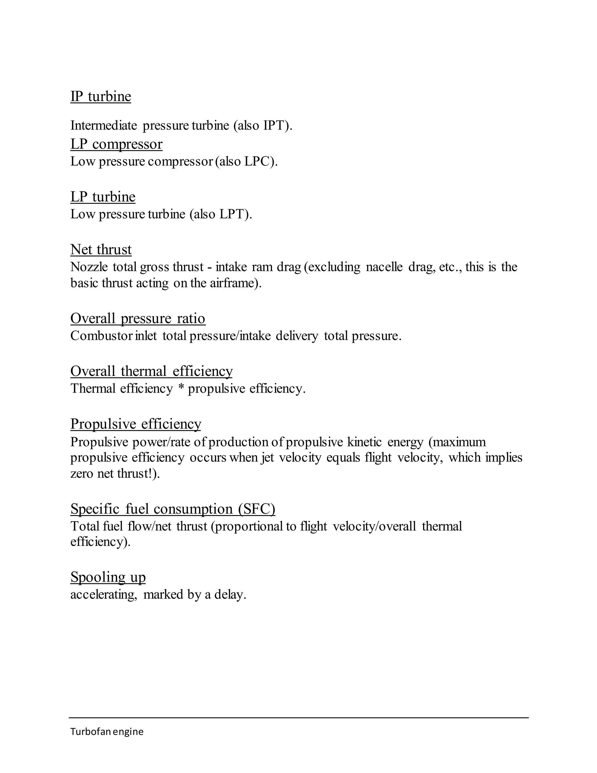 IP turbine 
Intermediate pressure turbine (also IPT). 
LP compressor 
Low pressure compressor (also LPC). 
LP turbine 
Low pressure turbine (also LPT). 
Net thrust 
Nozzle total gross thrust - intake ram drag (excluding nacelle drag, etc., this is the 
basic thrust acting on the airframe). 
Overall pressure ratio 
Combustor inlet total pressure/intake delivery total pressure. 
Overall thermal efficiency 
Thermal efficiency * propulsive efficiency. 
Propulsive efficiency 
Propulsive power/rate of production of propulsive kinetic energy (maximum 
propulsive efficiency occurs when jet velocity equals flight velocity, which implies 
zero net thrust!). 
Specific fuel consumption (SFC) 
Total fuel flow/net thrust (proportional to flight velocity/overall thermal 
efficiency). 
Spooling up 
accelerating, marked by a delay. 
Turbofan engine 
 