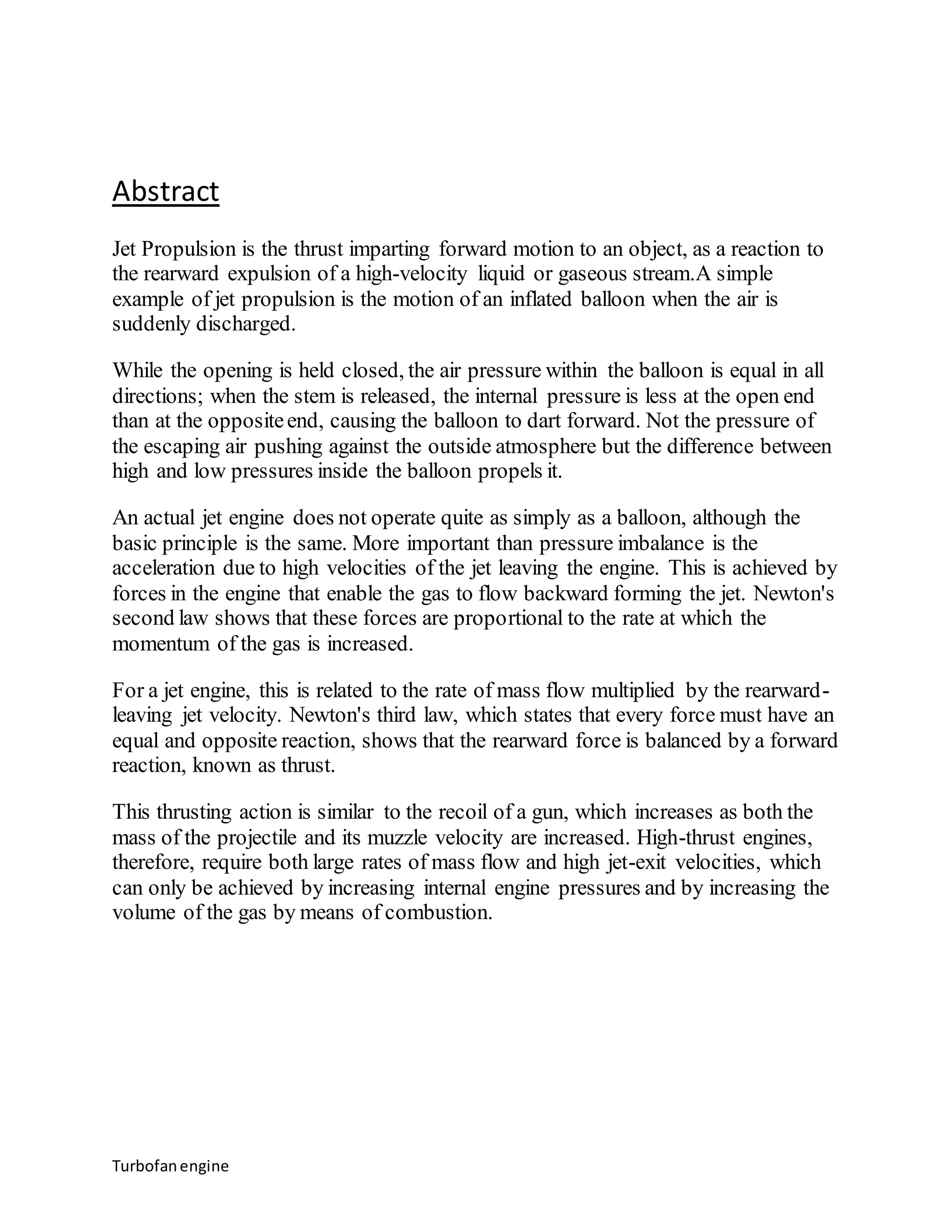 Abstract 
Jet Propulsion is the thrust imparting forward motion to an object, as a reaction to 
the rearward expulsion of a high-velocity liquid or gaseous stream.A simple 
example of jet propulsion is the motion of an inflated balloon when the air is 
suddenly discharged. 
While the opening is held closed, the air pressure within the balloon is equal in all 
directions; when the stem is released, the internal pressure is less at the open end 
than at the opposite end, causing the balloon to dart forward. Not the pressure of 
the escaping air pushing against the outside atmosphere but the difference between 
high and low pressures inside the balloon propels it. 
An actual jet engine does not operate quite as simply as a balloon, although the 
basic principle is the same. More important than pressure imbalance is the 
acceleration due to high velocities of the jet leaving the engine. This is achieved by 
forces in the engine that enable the gas to flow backward forming the jet. Newton's 
second law shows that these forces are proportional to the rate at which the 
momentum of the gas is increased. 
For a jet engine, this is related to the rate of mass flow multiplied by the rearward-leaving 
jet velocity. Newton's third law, which states that every force must have an 
equal and opposite reaction, shows that the rearward force is balanced by a forward 
reaction, known as thrust. 
This thrusting action is similar to the recoil of a gun, which increases as both the 
mass of the projectile and its muzzle velocity are increased. High-thrust engines, 
therefore, require both large rates of mass flow and high jet-exit velocities, which 
can only be achieved by increasing internal engine pressures and by increasing the 
volume of the gas by means of combustion. 
Turbofan engine 
 