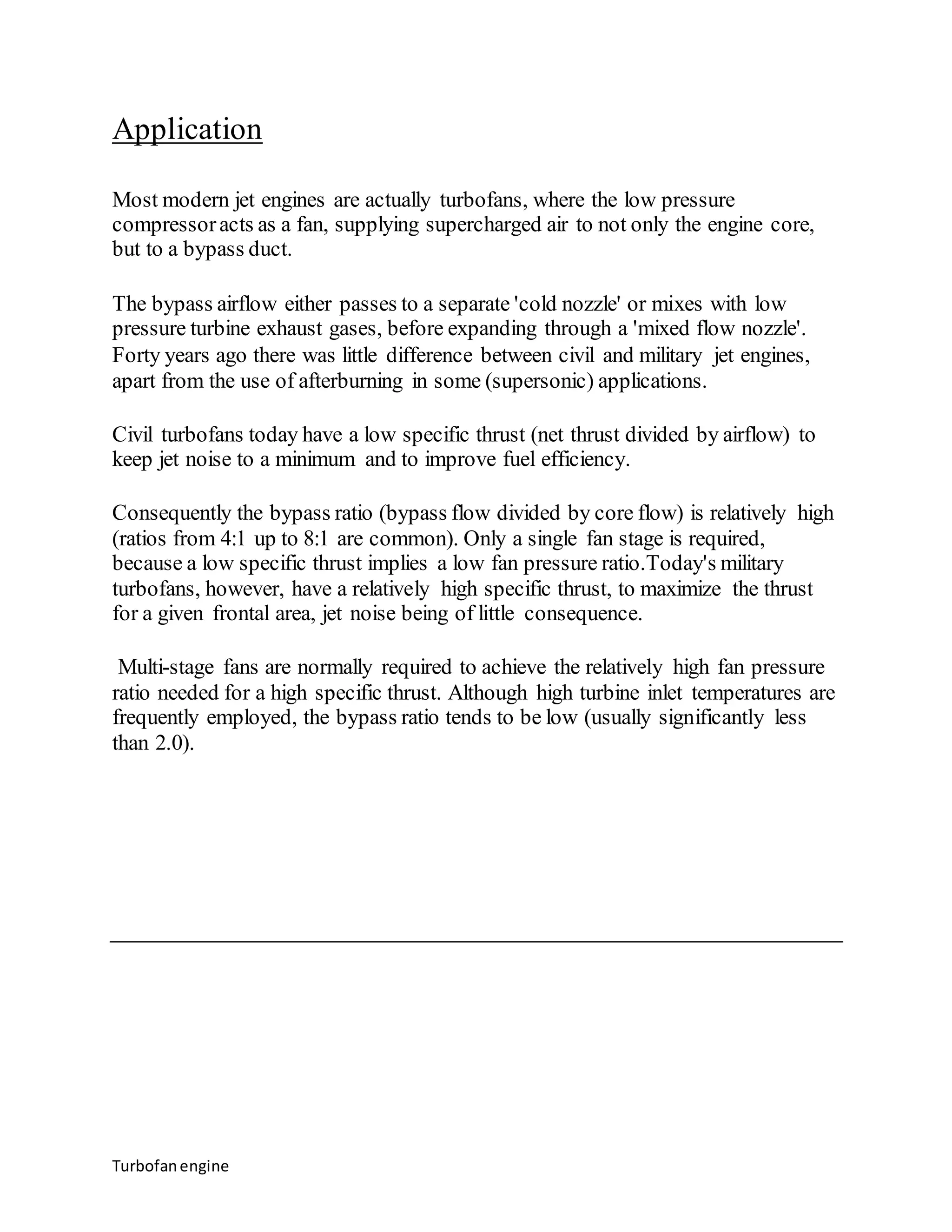 Application 
Most modern jet engines are actually turbofans, where the low pressure 
compressor acts as a fan, supplying supercharged air to not only the engine core, 
but to a bypass duct. 
The bypass airflow either passes to a separate 'cold nozzle' or mixes with low 
pressure turbine exhaust gases, before expanding through a 'mixed flow nozzle'. 
Forty years ago there was little difference between civil and military jet engines, 
apart from the use of afterburning in some (supersonic) applications. 
Civil turbofans today have a low specific thrust (net thrust divided by airflow) to 
keep jet noise to a minimum and to improve fuel efficiency. 
Consequently the bypass ratio (bypass flow divided by core flow) is relatively high 
(ratios from 4:1 up to 8:1 are common). Only a single fan stage is required, 
because a low specific thrust implies a low fan pressure ratio.Today's military 
turbofans, however, have a relatively high specific thrust, to maximize the thrust 
for a given frontal area, jet noise being of little consequence. 
Multi-stage fans are normally required to achieve the relatively high fan pressure 
ratio needed for a high specific thrust. Although high turbine inlet temperatures are 
frequently employed, the bypass ratio tends to be low (usually significantly less 
than 2.0). 
Turbofan engine 
 