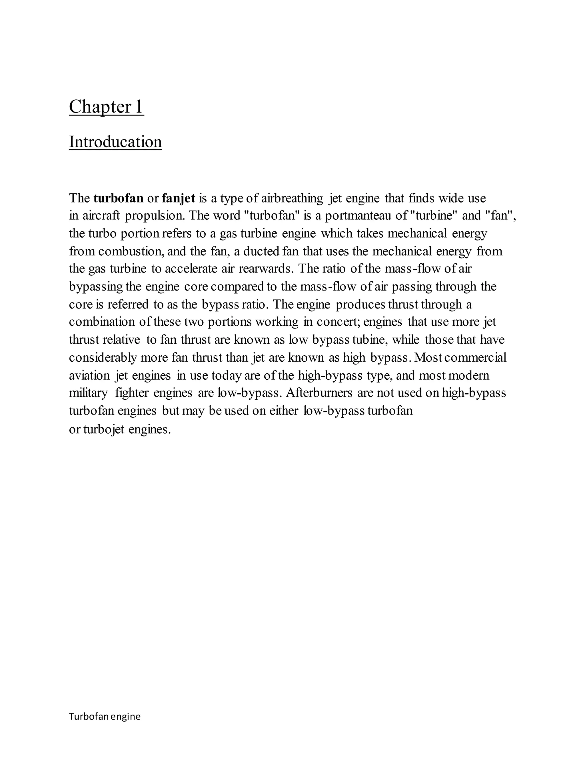 Chapter 1 
Introducation 
The turbofan or fanjet is a type of airbreathing jet engine that finds wide use 
in aircraft propulsion. The word "turbofan" is a portmanteau of "turbine" and "fan", 
the turbo portion refers to a gas turbine engine which takes mechanical energy 
from combustion, and the fan, a ducted fan that uses the mechanical energy from 
the gas turbine to accelerate air rearwards. The ratio of the mass-flow of air 
bypassing the engine core compared to the mass-flow of air passing through the 
core is referred to as the bypass ratio. The engine produces thrust through a 
combination of these two portions working in concert; engines that use more jet 
thrust relative to fan thrust are known as low bypass tubine, while those that have 
considerably more fan thrust than jet are known as high bypass. Most commercial 
aviation jet engines in use today are of the high-bypass type, and most modern 
military fighter engines are low-bypass. Afterburners are not used on high-bypass 
turbofan engines but may be used on either low-bypass turbofan 
or turbojet engines. 
Turbofan engine 
 