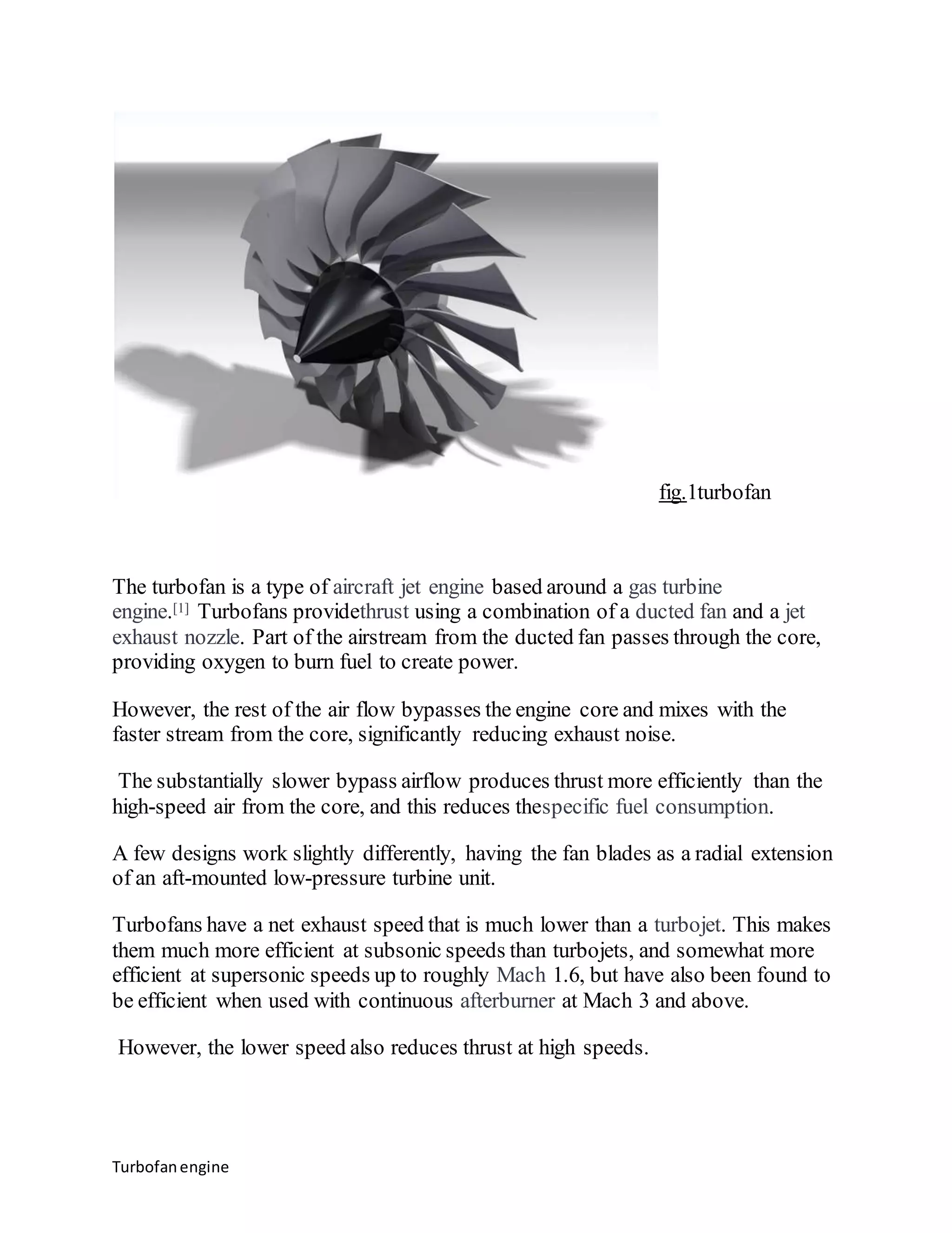 Turbofan engine 
fig.1turbofan 
The turbofan is a type of aircraft jet engine based around a gas turbine 
engine.[1] Turbofans providethrust using a combination of a ducted fan and a jet 
exhaust nozzle. Part of the airstream from the ducted fan passes through the core, 
providing oxygen to burn fuel to create power. 
However, the rest of the air flow bypasses the engine core and mixes with the 
faster stream from the core, significantly reducing exhaust noise. 
The substantially slower bypass airflow produces thrust more efficiently than the 
high-speed air from the core, and this reduces thespecific fuel consumption. 
A few designs work slightly differently, having the fan blades as a radial extension 
of an aft-mounted low-pressure turbine unit. 
Turbofans have a net exhaust speed that is much lower than a turbojet. This makes 
them much more efficient at subsonic speeds than turbojets, and somewhat more 
efficient at supersonic speeds up to roughly Mach 1.6, but have also been found to 
be efficient when used with continuous afterburner at Mach 3 and above. 
However, the lower speed also reduces thrust at high speeds. 
 