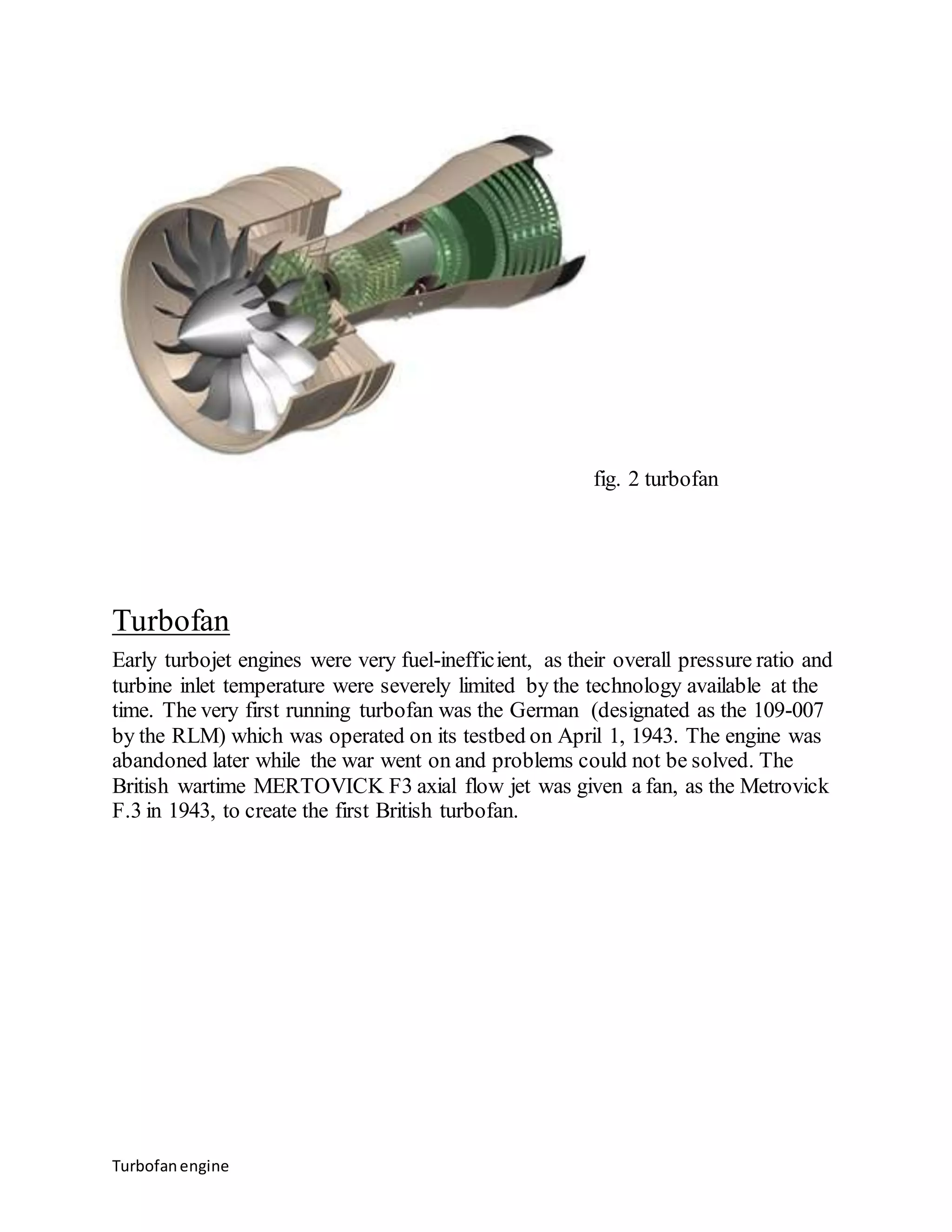 Turbofan engine 
fig. 2 turbofan 
Turbofan 
Early turbojet engines were very fuel-inefficient, as their overall pressure ratio and 
turbine inlet temperature were severely limited by the technology available at the 
time. The very first running turbofan was the German (designated as the 109-007 
by the RLM) which was operated on its testbed on April 1, 1943. The engine was 
abandoned later while the war went on and problems could not be solved. The 
British wartime MERTOVICK F3 axial flow jet was given a fan, as the Metrovick 
F.3 in 1943, to create the first British turbofan. 
 