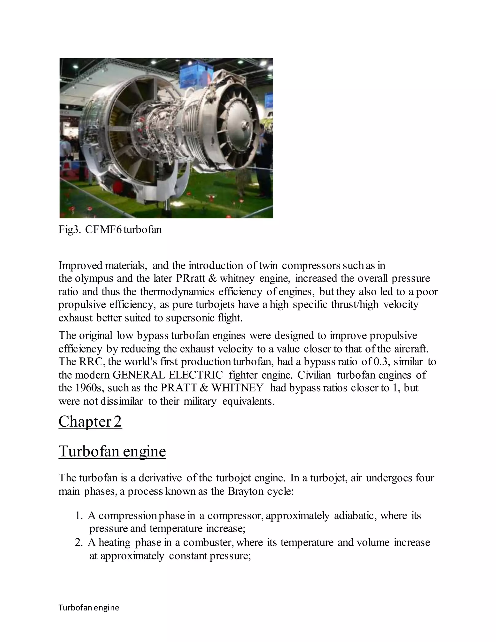 Fig3. CFMF6 turbofan 
Improved materials, and the introduction of twin compressors such as in 
the olympus and the later PRratt & whitney engine, increased the overall pressure 
ratio and thus the thermodynamics efficiency of engines, but they also led to a poor 
propulsive efficiency, as pure turbojets have a high specific thrust/high velocity 
exhaust better suited to supersonic flight. 
The original low bypass turbofan engines were designed to improve propulsive 
efficiency by reducing the exhaust velocity to a value closer to that of the aircraft. 
The RRC, the world's first production turbofan, had a bypass ratio of 0.3, similar to 
the modern GENERAL ELECTRIC fighter engine. Civilian turbofan engines of 
the 1960s, such as the PRATT & WHITNEY had bypass ratios closer to 1, but 
were not dissimilar to their military equivalents. 
Chapter 2 
Turbofan engine 
The turbofan is a derivative of the turbojet engine. In a turbojet, air undergoes four 
main phases, a process known as the Brayton cycle: 
1. A compression phase in a compressor, approximately adiabatic, where its 
pressure and temperature increase; 
2. A heating phase in a combuster, where its temperature and volume increase 
at approximately constant pressure; 
Turbofan engine 
 