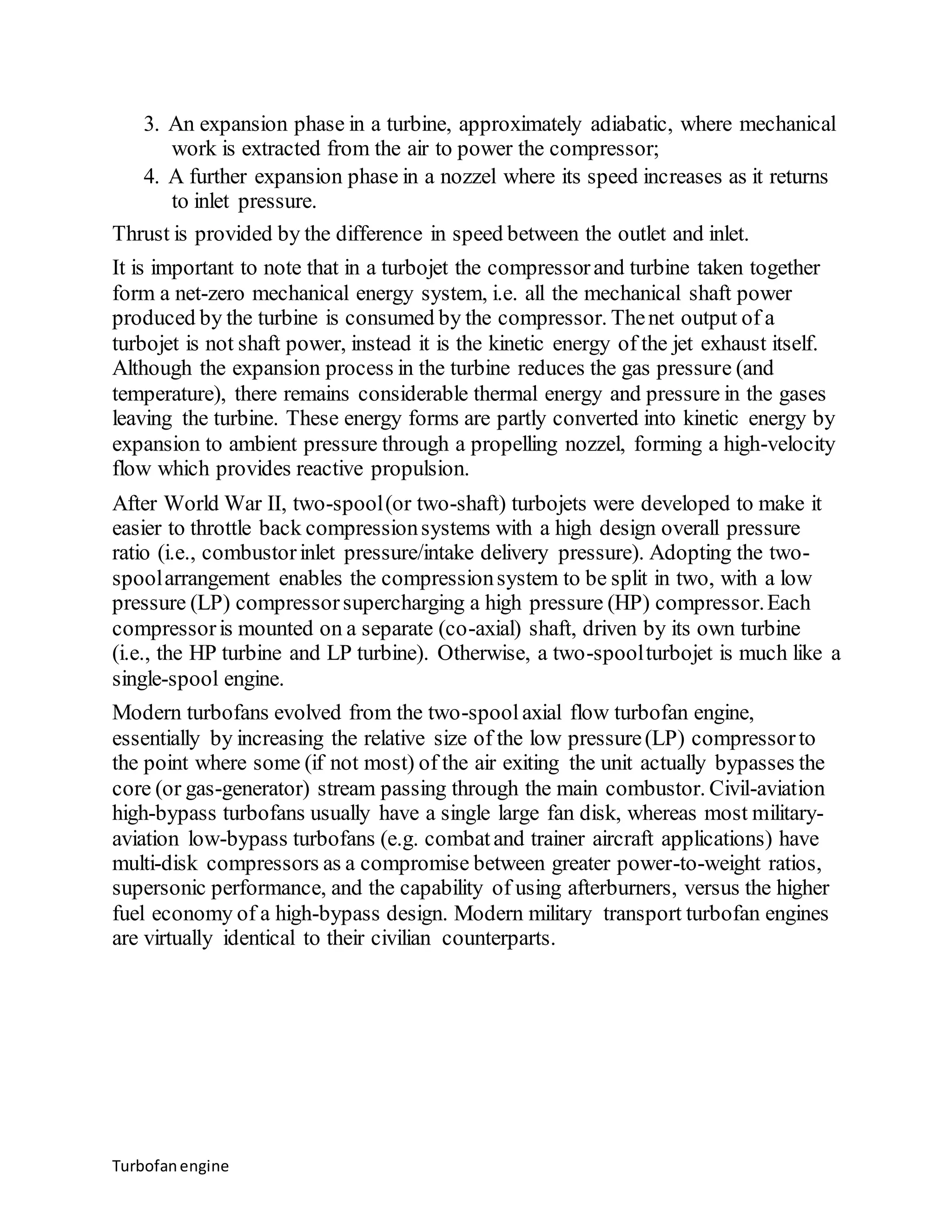 3. An expansion phase in a turbine, approximately adiabatic, where mechanical 
work is extracted from the air to power the compressor; 
4. A further expansion phase in a nozzel where its speed increases as it returns 
to inlet pressure. 
Thrust is provided by the difference in speed between the outlet and inlet. 
It is important to note that in a turbojet the compressor and turbine taken together 
form a net-zero mechanical energy system, i.e. all the mechanical shaft power 
produced by the turbine is consumed by the compressor. The net output of a 
turbojet is not shaft power, instead it is the kinetic energy of the jet exhaust itself. 
Although the expansion process in the turbine reduces the gas pressure (and 
temperature), there remains considerable thermal energy and pressure in the gases 
leaving the turbine. These energy forms are partly converted into kinetic energy by 
expansion to ambient pressure through a propelling nozzel, forming a high-velocity 
flow which provides reactive propulsion. 
After World War II, two-spool (or two-shaft) turbojets were developed to make it 
easier to throttle back compression systems with a high design overall pressure 
ratio (i.e., combustor inlet pressure/intake delivery pressure). Adopting the two-spool 
arrangement enables the compression system to be split in two, with a low 
pressure (LP) compressor supercharging a high pressure (HP) compressor. Each 
compressor is mounted on a separate (co-axial) shaft, driven by its own turbine 
(i.e., the HP turbine and LP turbine). Otherwise, a two-spool turbojet is much like a 
single-spool engine. 
Modern turbofans evolved from the two-spool axial flow turbofan engine, 
essentially by increasing the relative size of the low pressure (LP) compressor to 
the point where some (if not most) of the air exiting the unit actually bypasses the 
core (or gas-generator) stream passing through the main combustor. Civil-aviation 
high-bypass turbofans usually have a single large fan disk, whereas most military-aviation 
low-bypass turbofans (e.g. combat and trainer aircraft applications) have 
multi-disk compressors as a compromise between greater power-to-weight ratios, 
supersonic performance, and the capability of using afterburners, versus the higher 
fuel economy of a high-bypass design. Modern military transport turbofan engines 
are virtually identical to their civilian counterparts. 
Turbofan engine 
 