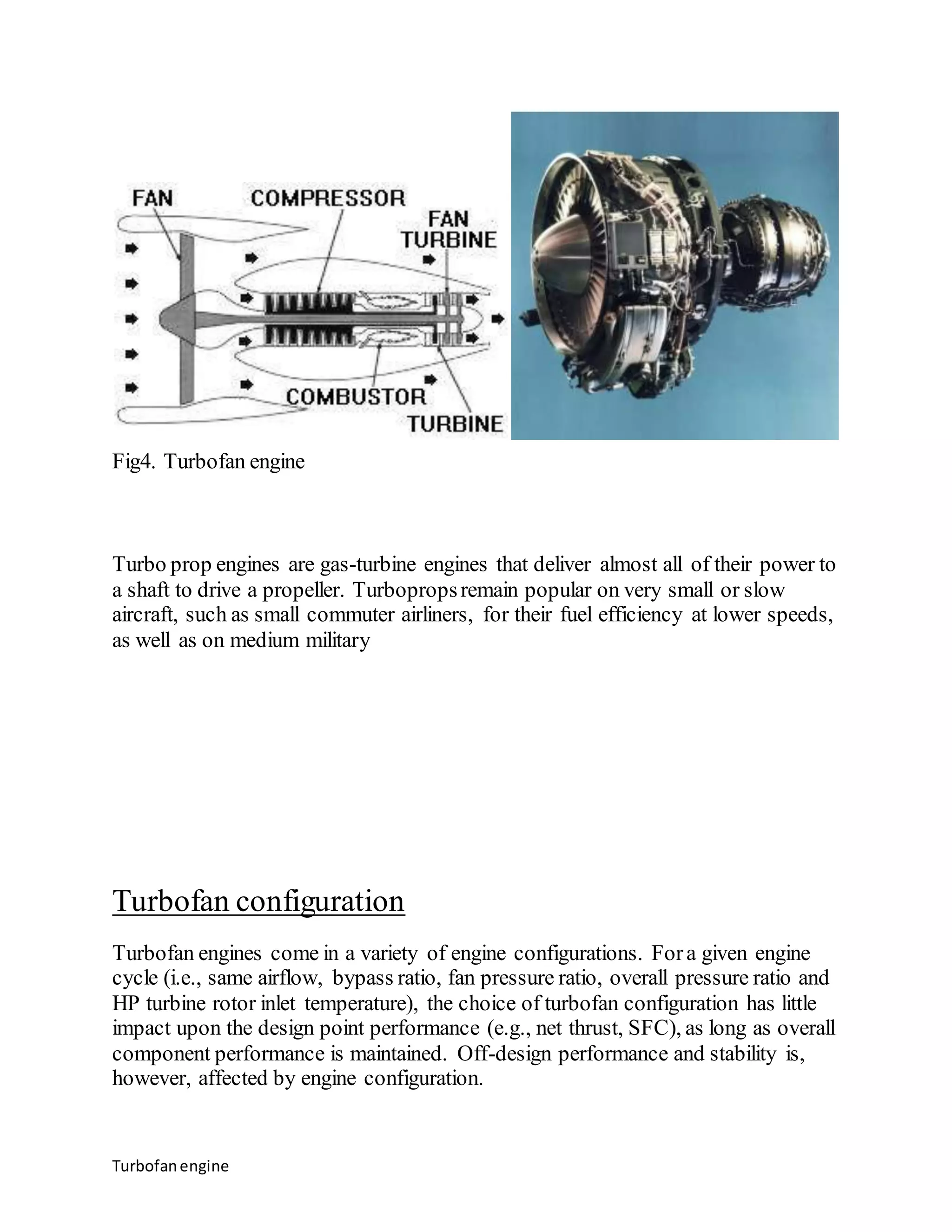 Fig4. Turbofan engine 
Turbo prop engines are gas-turbine engines that deliver almost all of their power to 
a shaft to drive a propeller. Turboprops remain popular on very small or slow 
aircraft, such as small commuter airliners, for their fuel efficiency at lower speeds, 
as well as on medium military 
Turbofan configuration 
Turbofan engines come in a variety of engine configurations. For a given engine 
cycle (i.e., same airflow, bypass ratio, fan pressure ratio, overall pressure ratio and 
HP turbine rotor inlet temperature), the choice of turbofan configuration has little 
impact upon the design point performance (e.g., net thrust, SFC), as long as overall 
component performance is maintained. Off-design performance and stability is, 
however, affected by engine configuration. 
Turbofan engine 
 