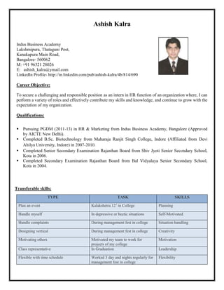 Ashish Kalra

Indus Business Academy
Lakshmipura, Thataguni Post,
Kanakapura Main Road,
Bangalore- 560062
M: +91 96321 28026
E: ashish_kalra@ymail.com
LinkedIn Profile- http://in.linkedin.com/pub/ashish-kalra/4b/814/690

Career Objective:

To secure a challenging and responsible position as an intern in HR function of an organization where, I can
perform a variety of roles and effectively contribute my skills and knowledge, and continue to grow with the
expectation of my organization.

Qualifications:


   Pursuing PGDM (2011-13) in HR & Marketing from Indus Business Academy, Bangalore (Approved
    by AICTE New Delhi).
   Completed B.Sc. Biotechnology from Maharaja Ranjit Singh College, Indore (Affiliated from Devi
    Ahilya University, Indore) in 2007-2010.
   Completed Senior Secondary Examination Rajasthan Board from Shiv Jyoti Senior Secondary School,
    Kota in 2006.
   Completed Secondary Examination Rajasthan Board from Bal Vidyalaya Senior Secondary School,
    Kota in 2004.




Transferable skills:
                     TYPE                                 TASK                                 SKILLS

 Plan an event                            Kalakshetra 12’ in College              Planning

 Handle myself                            In depressive or hectic situations      Self-Motivated

 Handle complaints                        During management fest in college       Situation handling

 Designing vertical                       During management fest in college       Creativity

 Motivating others                        Motivated my team to work for           Motivation
                                          projects of my college
 Class representative                     In Graduation                           Leadership

 Flexible with time schedule              Worked 3 day and nights regularly for   Flexibility
                                          management fest in college
 